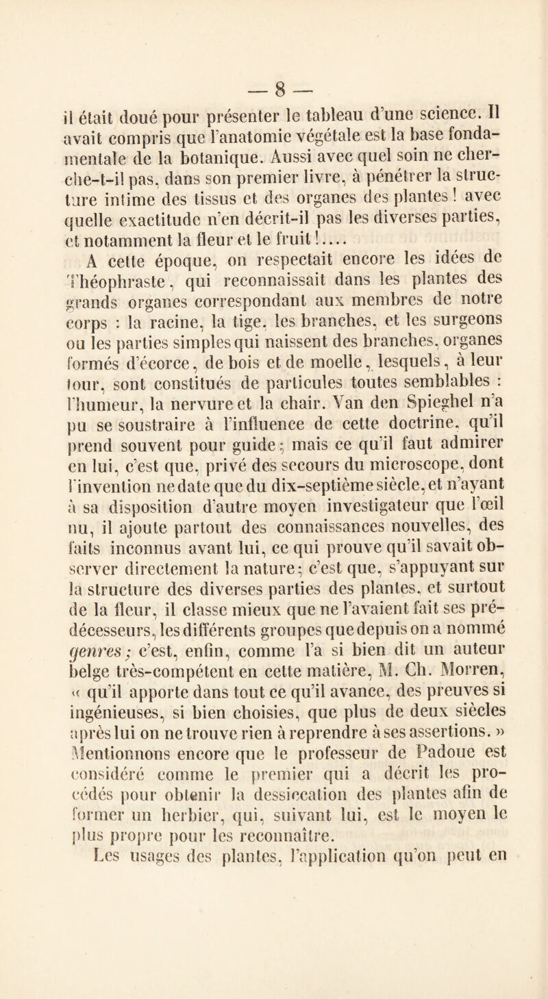 il elait doue pour presenter ie tableau d’une science. II avail compris que Fanatomie vegetale est la base fonda- mentale de la botanique. Aussi avec quel soin ne cher- che-t-il pas, dans son premier livre, a penetrer la struc¬ ture intime des tissus et des organes des plantes! avec quelle exactitude n’en decrit-il pas les diverses parties, et notamment la Hour et le fruit!.... A cetle epoque, on respectait encore les idees de Theophraste, qui reconnaissait dans les plantes des grands organes correspondanl aux membres de noire corps : la raeine, la tige, les branches, et les surgeons ou les parties simples qui naissent des branches, organes formes d’ecorce, de hois et de moelle, lesquels, a leur tour, sont constilues de parlicules toutes semblables : Fhumeur, la nervureet la chair. Van den Spieghel n a pu se soustraire a Finfluence de cette doctrine, qu’il prend souvent pour guide; mais ce quil faut admirer en lui, c’est que, prive des secours du microscope, dont Finvention nedate quedu dix-septiemesiecle. et n’ayant a sa disposition d’autre moyen investigateur que Foeil nu, il ajoute partout des connaissances nouvelles, des faits inconnus avant lui, ce qui prouve qu’il savait ob¬ server direetement la nature; cest que, s’appuyant sur la structure des diverses parties des plantes, et surtout de la ileur, il classe mieux que ne Favaient fait ses pre- decesseurs,lesdifferents groupesquedepuisona nomine genres; c’est, enfin, comme Fa si bien dit un auteur beige tres-competent en cette matiere, M. Ch. Morren, « qu’il apporte dans tout ce qu’ii avance, des preuves si ingenieuses, si bien choisies, que plus de deux siecles a pres lui on netrouve rien areprendre a ses assertions. » Mentionnons encore que le professeur de Padoue est considere comme le premier qui a decrit les pro- cedes pour oblenir la dessiccation des plantes aFm de former un herbier, qui, suivant lui, est le moyen le pi us propre pour les reconnoitre. Les usages des plantes, Fapplication qu’on pent en