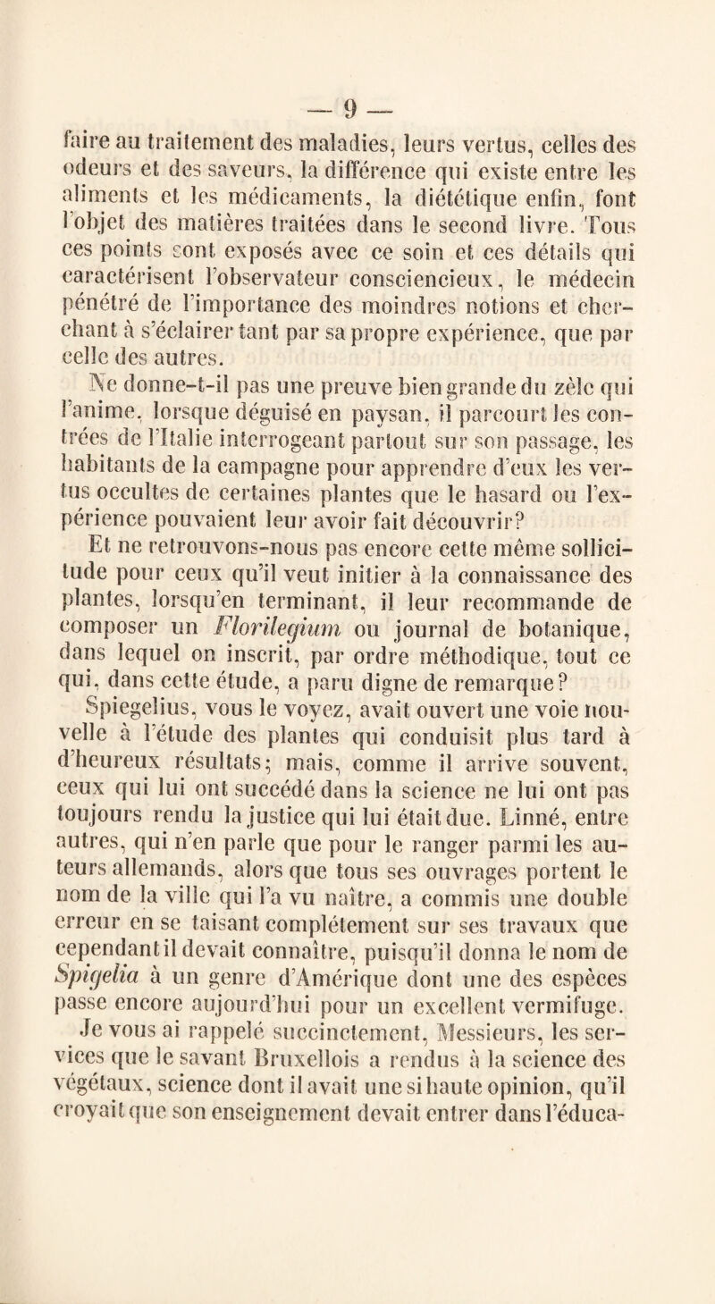 faire an traitement des maladies, leurs vertus, eelles des odeurs et des saveurs, la difference qui existe entre les aliments et les medicaments, la dietetique enfin, font 1 objet des matieres traitees dans le second livre. Tons ces points sont exposes avec ce soin et ces details qui caracterisent Fobservateur consciencieux, le medecin penetre de Fimportance des moindres notions et cher- chant a s’eclairer taut par sa propre experience, que par eelle des autres. Ne donne-t-il pas une preuve bien grande do zelc qui Fanime, lorsque deguise en paysan, il parcourt les con- trees de Fltalie interrogeant par tout sur son passage, les habitants de la campagne pour apprendre d eux les ver- tus occultes de certaines plantes que le hasard on Fex- perience pouvaient leur avoir fait decouvrir? Et ne retrouvons-nous pas encore cette merne sollici- lude pour ceux qu’il veut initier a la connaissance des plantes, lorsqu’en terminant, il leur recornmande de composer un Florilegium ou journal de botanique, dans lequel on inscrit, par ordre methodique, tout ce qui, dans cette etude, a pans digne de remarque? Spiegelius, vous le voyez, avait ouvert une voie non- velle a 1 etude des plantes qui conduisit plus tard a d’heureux resultats; mais, comme il arrive souvcnt, ceux qui lui out succede dans la science ne lui ont pas ion jours rendu Injustice qui lui etaitdue. Linne, entre autres, qui n’en parle que pour le ranger parmi les au¬ teurs allemands, alors que tons ses ouvrages portent le nom de la ville qui Fa vu naitre, a commis une double erreur en se taisant completement sur ses travaux que cependantil devait connaitre, puisqu il donna le nom de Spicjelia a un genre d’Amerique clont une des cspeces passe encore aujourd’hui pour un excellent vermifuge. Je vous ai rappele succinctement, Messieurs, les ser¬ vices que le savant Bruxellois a rendus a la science des vegetaux, science dont il avail une si haute opinion, qu’il croyaitque son enseignement devait entrer dansl’educa-