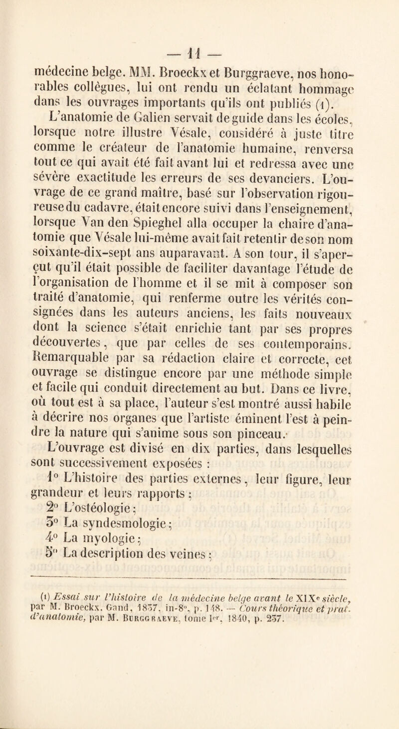 medecine beige. MM. Broeckxet Burggraeve, nos hono~ rabies collogues, lui ont rendu un eclatant hommage dans les ouvrages importants qu’ils out publics (1). L’anatomie de Galien servait de guide dans les ecoles, lorsque notre illustre Yesale, eonsidere a juste litre comrae le createur de Fanatomie humaine, renversa tout ce qui avait ete fail avanl lui et redressa avec une severe exactitude les erreurs de ses devanciers. L’ou- vrage de ce grand maitre, base sur Fobservation rigou- reusedu eadavre,etait encore suivi dans Fenseignement, lorsque Van den Spieghel alia occuper la chaire d’ana- tomie que Yesale lui-meme avait fait retentir de son nom soixante-dix-sept ans auparavant. A son tour, il s’aper- cut qu’il etait possible de faciliter davanlage Fetude de lorganisation de lhomme et il se xnit a composer son traite d’anatomie, qui renferme outre les verites con¬ signees dans les auteurs anciens, les fails nouveaux dont la science s’etait enrichie tant par ses propres decouvertes, que par cellos de. ses contemporains. Bemarquable par sa redaction claire et correcte, cet ouvrage se distingue encore par une methode simple et facile qui conduit directement au but. Dans ce livre, ou tout est a sa place, Fauteur s’est montre aussi habile a decrire nos organes que Fartiste eminent Fest a pein~ dre la nature qui s’anime sous son pinceau.- L’ouvrage est divise en dix parties, dans lesquelles sont successivement exposees : 1° L’histoire des parties externes, leur figure, leur grandeur et leurs rapports • 2° Lusteologie; 5° La syndesmologie; 4° La myologie- 5° La description des veines; (i) Essai sur I’liistoire de la medecine beige avant le XIXe sieclef par M. Proeckx. Gand, 1857, in-8°, p. 148. — Cours theorique et prat,