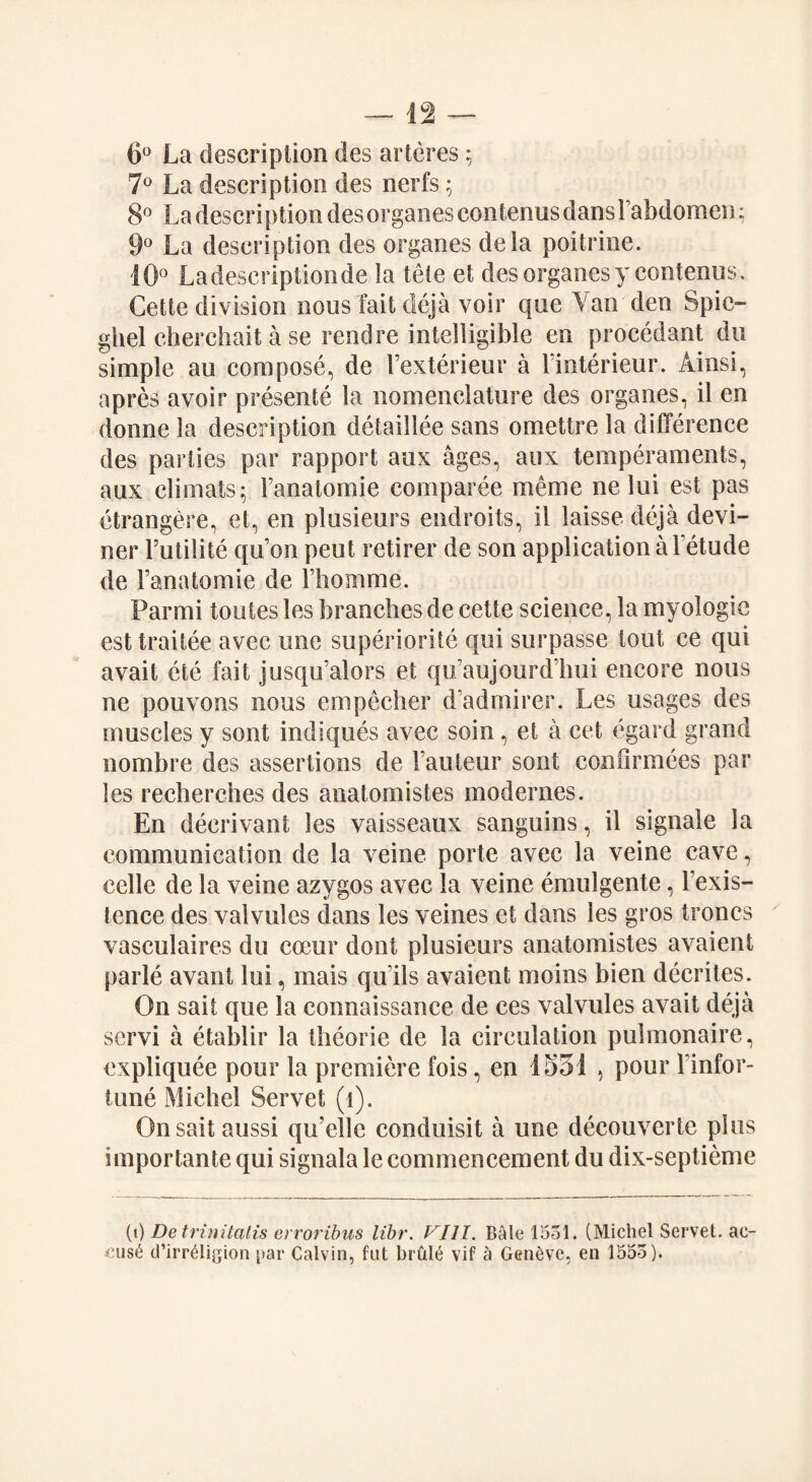 6° La description des arteres; 7° La description des nerfs; 8° La description des organes contenus dans Fabdomen; 9° La description des organes dela poitrine. 10° La descriptionde la tele et des organes y contenus. Cette division nous fait deja voir que Van den Spic- ghel cherchait a se rend re intelligible en procedant do simple au compose, de Fexterieur a l’interieur. Ainsi, apres avoir presente la nomenclature des organes, il en donne la description detaillee sans omettre la difference des parties par rapport aux ages, aux temperaments, aux climats; Fanatomie comparee merne ne lui est pas etrangere, et, en plusieurs endroits, il laisse deja devi- ner Futilite qu'on peut retirer de son application a Fetude de Fanatomie de Fhomme. Parmi toutes les branches de cette science, la myologie est traitee avec one superior!!e qui surpasse tout ce qui avail ete fait jusqu’alors et qu’aujourd’hui encore nous ne pouvons nous empecher d’admirer. Les usages des muscles y sont indiques avec soin, et a cet egard grand nombre des assertions de Fauteur sont confirmees par les recherches des anatomistes modernes. En deerivant les vaisseaux sanguins, il signale la communication de la veine porte avec la veine cave, celle de la veine azygos avec la veine emulgente, l exis- tence des valvules dans les veines et dans les gros troncs vasculaires du coeur dont plusieurs anatomistes avaient parle avant lui, mais qu’ils avaient moins bien decrites. On sail que la connaissance de ces valvules avait deja scrvi a etablir la theorie de la circulation pulmonaire, cxpliquee pour la premiere fois, en 1551 , pour Finfor- tune Michel Servet (l). Onsaitaussi qu’elle conduisit a une decouverte plus importante qui signala le commencement du dix-septieme (i) Detrinitatis erroribus libr. Fill. Bale 1531. (Michel Servet. ac¬ cuse d’irrMigion par Calvin, fut brul6 vif a Geneve, en 1553).