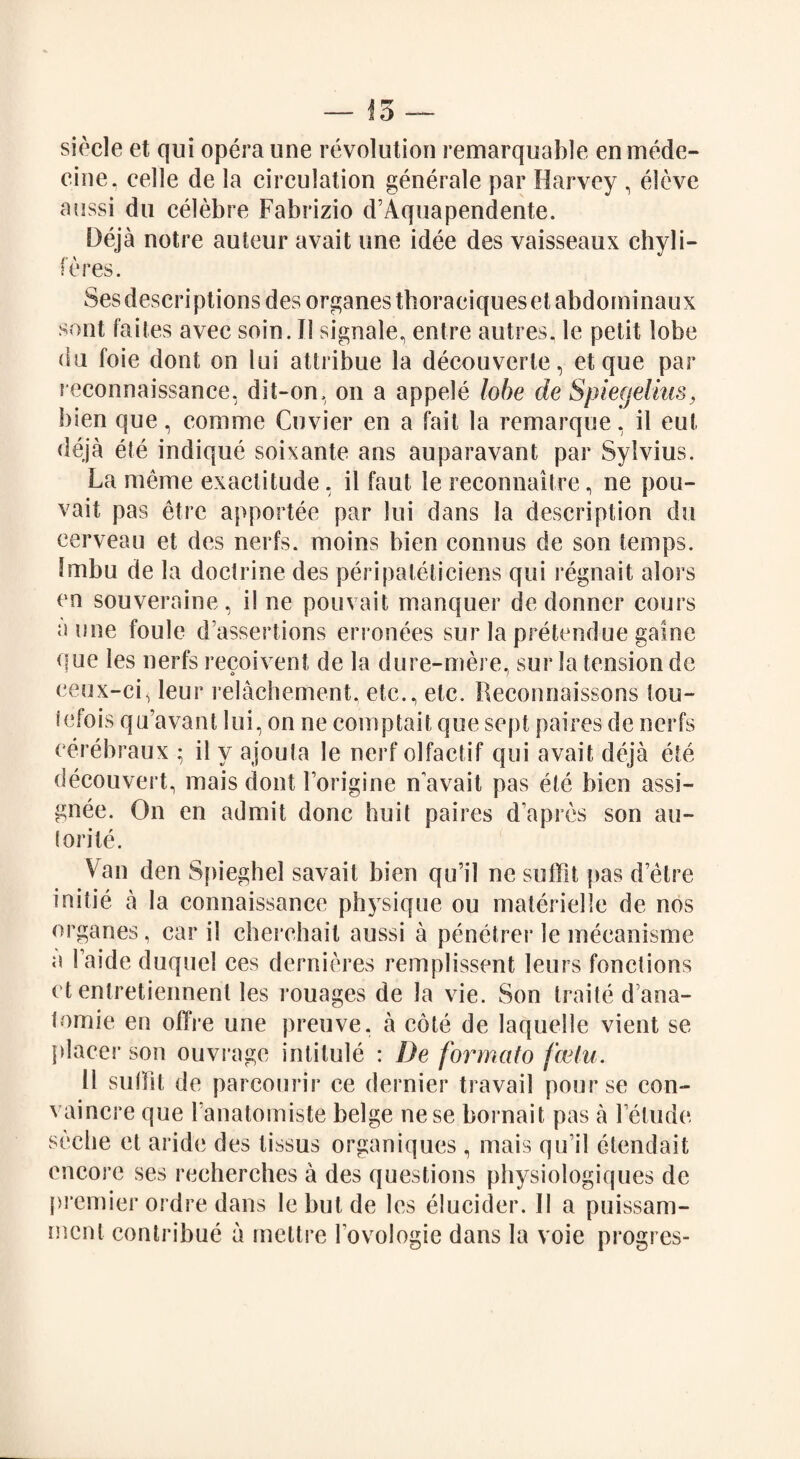 si eel e et qui opera une revolution remarquable en mede- eine, eelle de la circulation generate par Harvey , eleve aussi du celebre Fabrizio d’Aquapendente. Deja notre auteur avait une idee des vaisseaux chyli- feres. Sesdescriptions des organes thoraciquesetabdoininaux sont faites avec soin. II signale, entre autres, le petit lobe du foie dont on lui atlribue la decouverle, et que par reconnaissance, dit-on, on a appele lobe de Spiegelius, bien que, comme Cuvier en a fait la remarque, il eut deja ete indique soixante ans auparavant par Sylvius. La menu1 exactitude, il faut le reconnaitre, ne pou- vait pas etre apportee par lui dans la description du cerveau et des nerfs. moins bien connus de son temps. Imbu de la doctrine des peripateticiens qui regnait alors en souveraine, il ne pouvait manquer de donner cours a une foule d’assertions erronees sur la pretendue gaine que les nerfs recoivent de la dure-mere, sur la tension de ceux-ci, leur relachement, etc., etc. Reconnaissons iou- iefois qu’avant lui, on ne comptait que sept paires de nerfs eerebraux ; il y ajouta le nerf olfactif qui avait deja ete decouvert, mais dont Forigine n avait pas etc bien assi¬ gnee. On en admit done huit paires dapres son au- torite. Van den Sfiieghel savait bien qu’il ne suffit pas d’etre initie a la connaissance physique ou materiellc de nos organes, car il cherchail aussi a penetrer le mecanisme a Faide duquel ces dernieres remplissent leurs functions ct entretiennent les rouages de la vie. Son traite d’ana- tomie en offre une preuve, a cote de laquelle vient se placer son ouvrage intitule : De formato feetu. 11 sulfit de parcourir ce dernier travail pourse con- vaincre que Fanatomiste beige nese bornait pas a Fetude seche et aride des tissus organiques , mais qu’il etendait encore ses recherches a des questions physiologiques de premier ordre dans lebutde les elucicler. II a puissam- ment contribue a mettre Fovologie dans la voie progres-