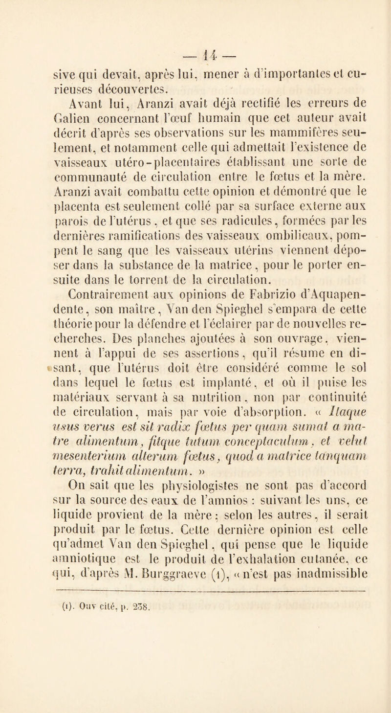 sive qui devait, apres lui, mener a d’importantes et cu- rieuses decouvertes. Avant lui, Aranzi avait deja rectifie les erreurs de Galien concernant Foeuf humain que cet auteur avait decrit d’apres ses observations sur les mammiferes seu- lement, et notamment cede qui admettait Fexistence de vaisseaux utero-placentaires etablissant line sorle de communaute de circulation entre le foetus et la mere. Aranzi avait combaltu cette opinion et demontre que le placenta est seulement colic par sa surface externe aux parois de Futerus , et que ses radicules, formees paries dernieres ramifications des vaisseaux ombilicaux, pom- pent le sang que les vaisseaux uterins viennent depo¬ ser dans la substance de la matrice, pour le porter en- suite dans le torrent de la circulation. Contrairement aux opinions de Fabrizio d’Aquapen- dente, son maitre, Yan den Spiegbel s empara de cette theoriepour la defendre et Feclairer par de nouvelles re- cherches. Des planches ajoutees a son ouvrage. vien¬ nent a Fappui de ses assertions, qu il resume en di- sant, que Futerus doit etre considere comrne le sol dans lequel le foetus est implante, et ou il puise les materiaux servant a sa nutrition, non par continuite de circulation, mais par voie d’absorption. a llaque usus verus est sit radix foetus per quam sum at a ma- tre alimentum, fitque tatum conceptaculum. et veiiit mesenterium alterum foetus, quod a matrice tanqucim terra, trahit alimentum. » On sail que les physiologistes ne sont pas d accord sur la source des eaux de Famnios : suivant les uns, ce liquide provient de la mere; selon les autres, il serait produit par le foetus. Cette dernicre opinion est celle qu’admet Yan den Spiegbel, qui pense que le liquide amniotique est le produit de Fexhalation cutanee, ce qui, d’apres iVl. Burggraeve (t), n’est pas inadmissible (i). Ouv cili, p. 238.