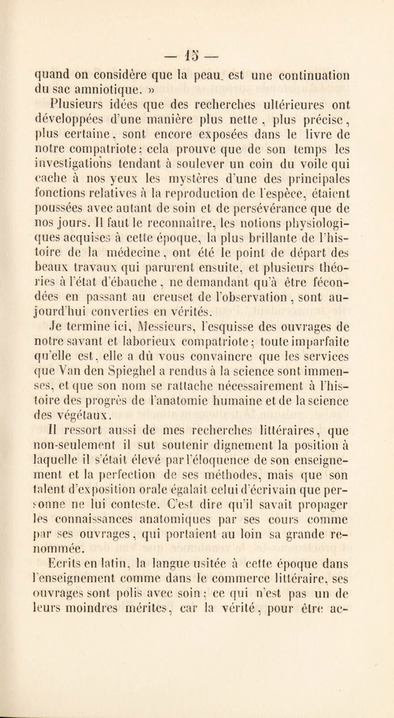 — 43 — quand on considere que la peau est une continuation du sac amniotique. » Plusieurs idees que des recherches ulterieures ont developpees d'une maniere plus nette , plus precise, })lus certaine, sont encore exposees dans le livre de notre compatriote; cela prouve que de son temps les investigations tendant a soulever un coin du voile qui cache a nos yeux les mysteres dune des principales fonctions relatives a la reproduction de Fespece, etaient poussees avec autant de soin et de perseverance que de nos jours. II faut le reconnaitre, les notions physiologi- ques acquises a cette epoque, la plus brillante de l’his- toire de la medecine, ont ete le point de depart des beaux travaux qui parurent ensuite, et plusieurs theo¬ ries a Fetat debauche , ne demandant qu’a etre fecon- dees en passant au creuset de Fobservation , sont au- jourd hui converties en verites. Je termine ici, Messieurs, lesquisse des ouvrages de notre savant et laborieux compatriote; touteimparfaile qiielle est, elle a du vous convaincre que les services que Van den Spieghel a rendus a la science sont immen¬ ses, et que son nom se rattache necessairement a l'his- loire des progres de Fanatomie humaine etde la science des vegetaux. II ressort aussi de mes recherches litteraires, que non-seulement il sut soutenir dignement la position a laquelle il s’etait eleve par Feloquence de son enseigne- ment et la perfection de ses methodes, mais que son talent d’exposition orale egalait cclui d ecrivain que per- ^onne ne lui contesle. C’est dire qu it savait propager les connaissances anatomiques par ses cours comme par ses ouvrages, qui portaient au loin sa grande re- nommee. Ecrits en latin, la langue usitee a cette epoque dans Fenseignement comme dans le commerce litteraire, ses ouvrages sont polis avec soin; ce qui n’est pas un de leurs moindres merites, car la verite , pour etre ac-