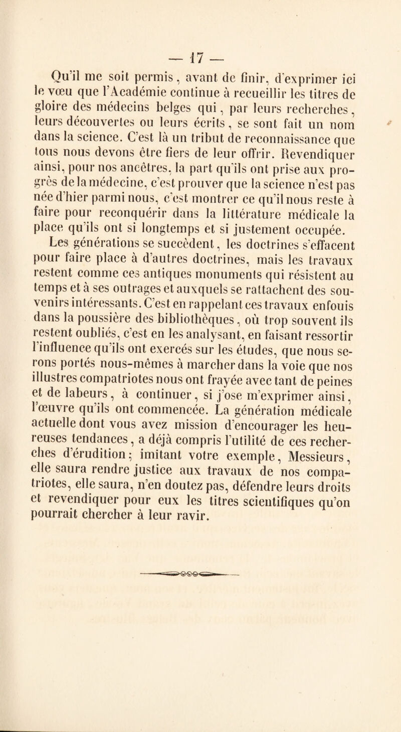 Ou’il me soit permis, avant de finir, d exprimer ici le vceu que l’Aeademie continue a recueillir les titres de gloire des medecins beiges qui, par leurs recherches, leurs decouvertes ou leurs ecrits, se sont fait un nom dans la science. C’est la un tribut de reconnaissance que tons nous devons ctre tiers de leur offrir. Revendiquer ainsi, pour nos ancetres, la part qu’ils ont prise aux pro¬ ves de la medecine, c’est prouver que la science n’est pas nee d’hier parmi nous, c’est montrer ce qu’il nous reste a faire pour reconquerir dans la litterature rnedicale la place qu’ils ont si longtemps et si justement occupee. Les generations se succedent, les doctrines s’effacent pour faire place a d’autres doctrines, mais les travaux restent comme ces antiques monuments qui resistent au temps et a ses outrages et auxquels se rattachent des sou¬ venirs interessants. C’est en rappelant ces travaux enfouis dans la poussiere des bibliotheques, ou trop souvent ils restent oublies, c’est en les analysant, en faisant ressortir l’influence qu’ils ont exerces sur les etudes, que nous se- rons portes nous-memes a marcher dans la voie que nos illustres compatriotes nous ont frayee avec tant de peines et de labeurs, a continuer, si j’ose m’exprimer ainsi, 1 oeuvre qu’ils ont conunencee. La generation rnedicale actuelle dont vous avez mission d’encourager les lieu- reuses tendances, a deja compris l’utilite de ces recher¬ ches d’erudition; imitant votre exemple, Messieurs, elle saura rendre justice aux travaux de nos compa¬ triotes, el le saura, n’en doutez pas, defendre leurs droits et revendiquer pour eux les titres scientifiques qu’on pourrait ehercher a leur ravir.