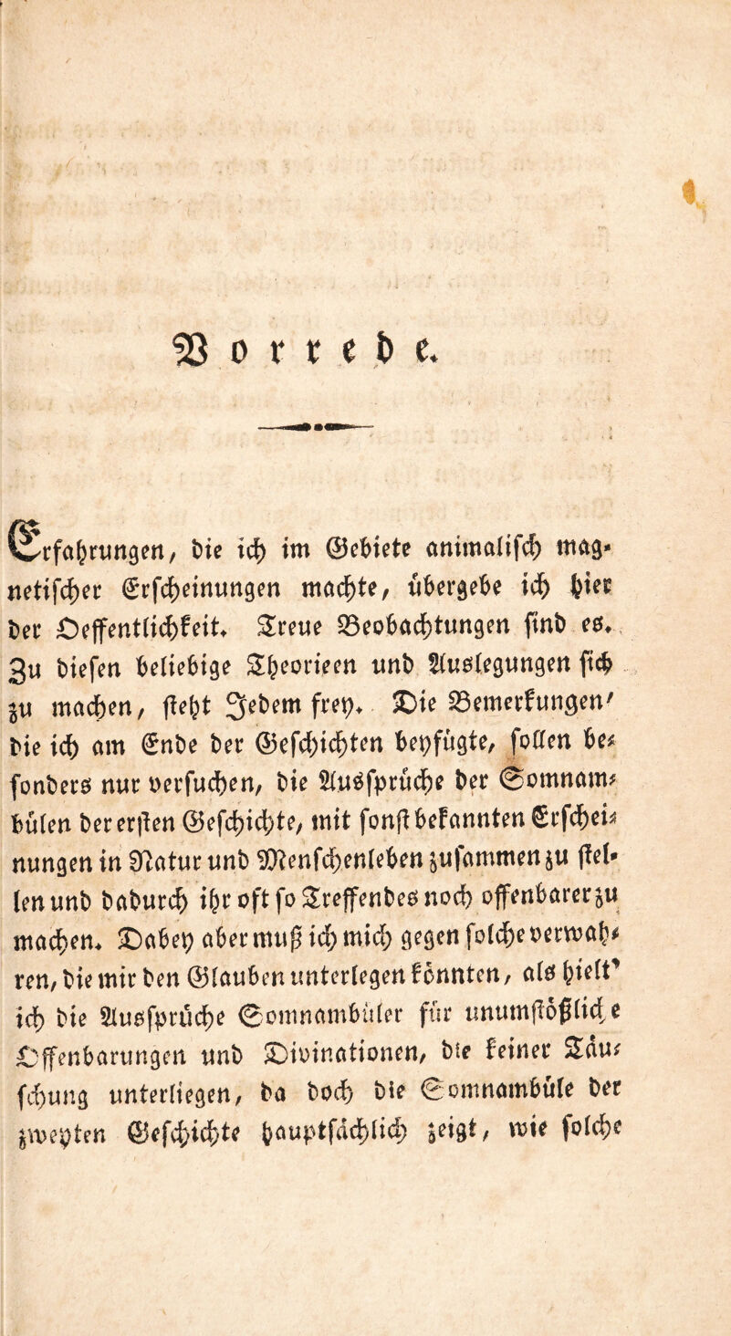 « 53 o r t t t> e* wrfabrungen, bie icf) im ©ebiete animalifd) mag* netifdjet @rfd)einungen machte, übergebe id> &ier t»er £)effent(id)feit. Sreue ^Beobachtungen finb es. 3u liefen beliebige Sfjeorieen unb Auslegungen ftcb }ti machen, ffefet fiebern fret>, SDie SSemerfungen' bie id> am Snbe ber ©efd)id)ten beifügte, foden be< fonbers nur oerfuchen, bie Auäfprüche bet (Somnam* büfen beteten ©efddchte, mit fonfibefannten gtfe^ei« nungen in Statue unb 9Jtenfd;enlcben jufammenju (Tel* (enunb baburd) i(jr oft fo Sreffenbes noch offenbarem machen, fDabep aber mufjich wich gegen folcheoerwab* ren,biemitben ©faubenunterfegenfönnten, ate hielt' id) bie AuefptüdK «Somnambuler für unumftffilid e Offenbarungen unb £>u>inationen, bie feiner Säur fd)ung unterliegen, ba bod> bie Somnambule bet ämepter. ©ffc^i<d>t? bauptfddjlid) jeigt, wie fo(d>e