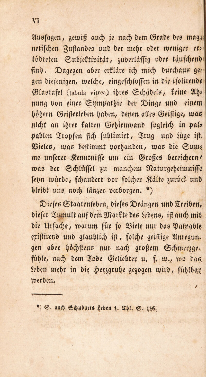 V? äugfugen, gewiß aud) je na$ bem @rai)e beö magf netifcf)en 3wfian&e$ unb ber mefcr ober weniger er* töbteten (Bufyeltmtät/ juberldfltg ober tdnfc^enb jtnfe. ^Dagegen aber erfldre icf) mid) burcfyatts ge= gen biejenigen, welche, eingefd)lojfen in bie ifolirenbe ©Iflötftfel (tabula vitrea) it^ves ©chdbels, feine mtng oon eitler ©pmpathie ber ©inge unb einem hohem ©etfierleben höben, benen atteß ©eijfige, was cw ihrer fötten ©ehirnwanb fogleich in pak pabien Stopfen fid> fublimirt, Srug unb iuge i|i, 93ieteß, was bejtimmt pothanben, was bie @ume me wnferer .f'enntnifte um ein ©rojjeö bereichern' was ber ©<h(u|fei ju manchem ^aturgeheimnijfe fepn mürbe, fchaubert por fokter .ftätte juriief unb bieibt uns. noch langer »erborgen. *) JDiefes @tagtenfeben, biefes SDrdngen unb Sreiben, biefer Sumulf auf bem iÖtarf te bes iebens, iff auch mit bie lirfache, warum für fo 33ieie nur bas Paipabte ejrifiirenb unb glaublich iji, folche geiftige Slnregun* gen aber ^6ch)ftenö nur nach gtogem ©chmerjge* fühle, nach bem Sobe ©eliebter u. f. w„ wo bas, leben mehr in bi? £erjgrube gesogen wirb, fühlbar - ■ .* v ■ werden» *) auct? e$«bart* |eben %. Styl.
