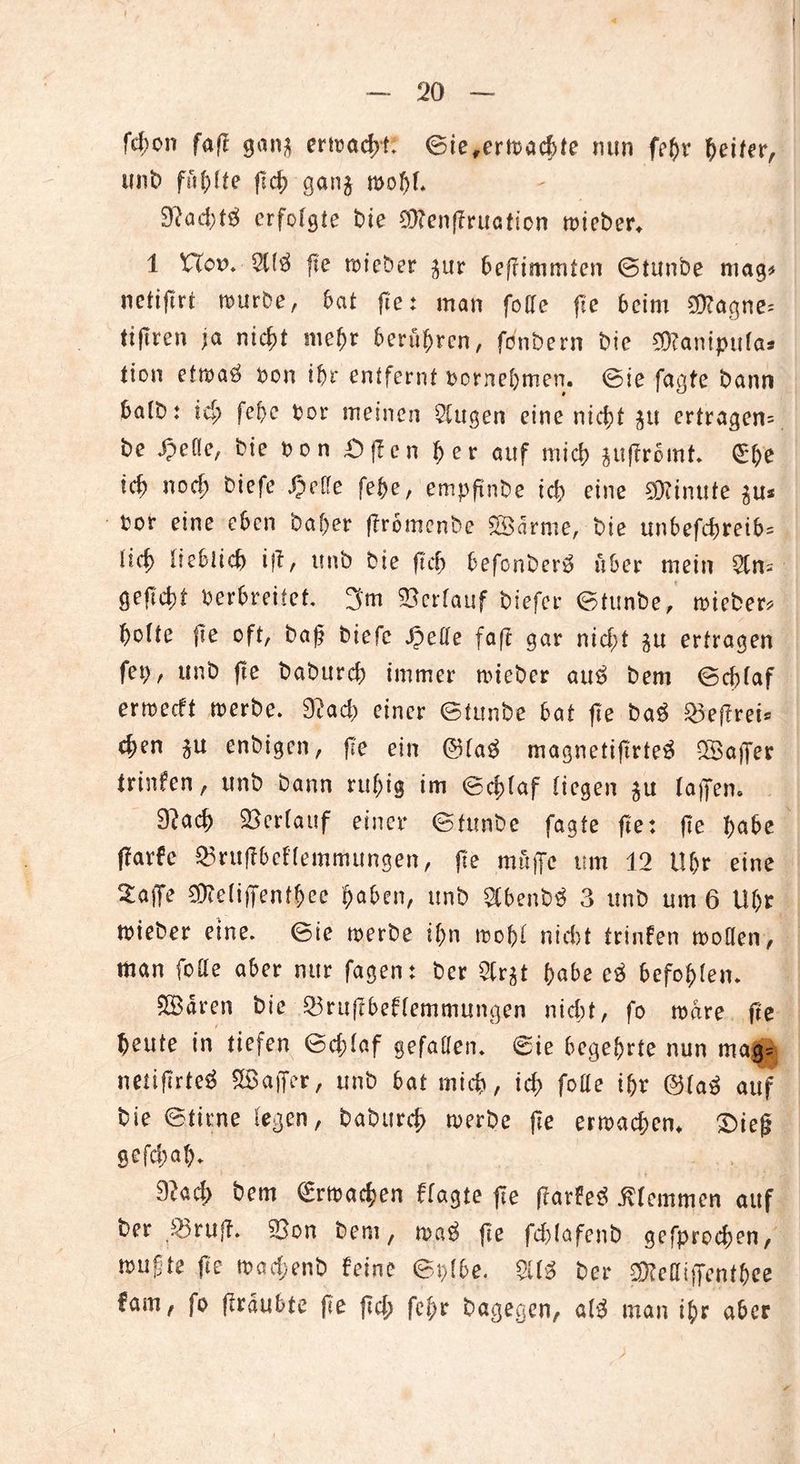 t — 20 — fd)on fafr gan* ermadyL ©ie,crmacbte nun febr Reifer, unt) fünfte fleh ganj mobl. 9tad;erfolgte bie 93?enffruaticn n>ict>er^ 1 Hem. $13 fte mieber $ur beffimmten ©tunbe mag* netijirt mürbe, bat fte: man folle fte beim 93?agne= ttfiren ja nicht mehr berühren, fonbern bie SKanipufa* tion etma3 Pon ihr entfernt pornebmen. ©ie fagfe bann batb: tcl; febc Por meinen klugen eine nicht §u ertragen= be £eflc, bie bon £)f?cn ber auf mich juffromt. ©b'e teb noch biefe Jpetfe febe, empftnbe id> eine 03?inufe $Us bor eine eben bafjer ffromenbe 2Sarme, bie unbefdjreib= lieb (tebiieb ifl, ttnb bie ftd> befonber3 über mein $ns geftebt Perbreiiet 3m SOcrTauf biefer ©tunbe, mieber* botte fte oft, baf biefe JpeHe faft gar nicf;t $u ertragen fet>, ttnb fte baburd; immer mieber au3 bem ©cf;faf ermeeft merbe. 9?ad) einer ©tunbe bat fte ba3 £3effrei* cfjen ^u enbigen, fte ein @la3 magnetiftrte3 UBaffer trinfen, unb bann ruhig im ©d)laf liegen $u (affen. 9?ad) Verlauf einer ©tunbe fagte fte: fte bß&e ffarfe ®ruff6eflemmungen, fte muffe um 12 Ufjr eine 5:affe 03?c(iffenfb>ce §aUi\, unb $benb3 3 unb um 6 Uhr mieber eine, ©ie merbe ihn mobl nid)t trinfen moHen, man folle aber nur fagen: ber SCrgt habe e3 befohlen. SBaren bie 23ruffbeflemmungen nid;t, fo mare fte beute in tiefen ©cblaf gefallen, ©ie begehrte nun mag= netiffrteä Gaffer, unb bat mich, id> feile i&r @la3 auf bie ©time legen, babur# merbe fte ermaßen* 2)ief gefd;ab. 9?ad; bem ©rmacben ffagte ffe f?ar?e3 klemmen auf ber ,25ruff. 93on bem, ma3 fte fdjlafenb gefproeben, mußte fte mad;enb feine ©plbe. $13 ber $?eHiffentbee fam, fo fTrdubte fte jtd; fel;r bagegen, a(3 man ijr aber