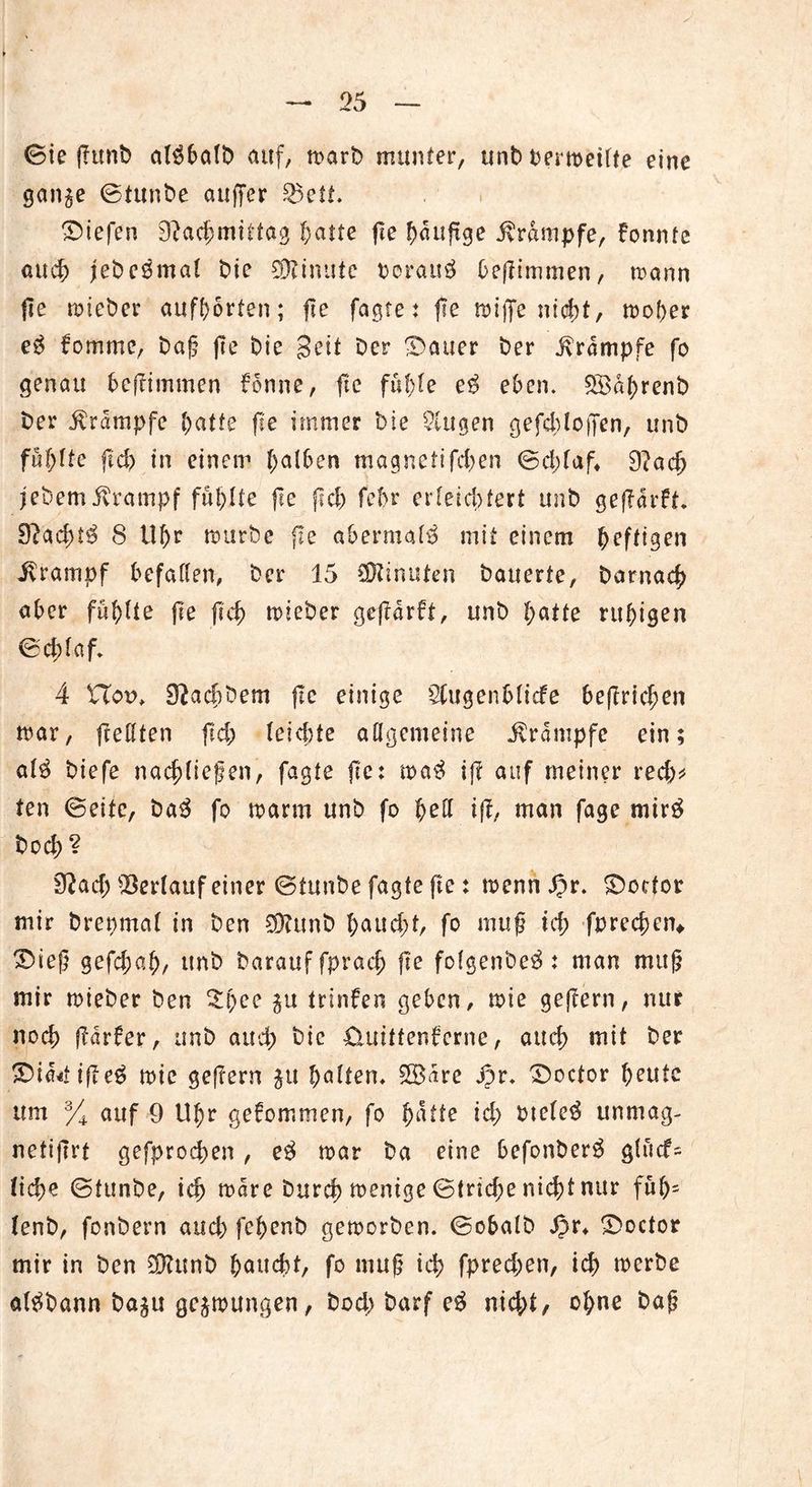 ©ie jFttnb al$balb auf, n>arb munter, unb Oermetlte eine gan^e ©tunbe auffer 23ctt. liefen Nachmittag hafte fte häufige Krampfe, Fonnte auch jebeßmal bie Minute borauä bejFimmen, mann fle mieber aufhorten; fte fagre: fte töiffe nicht, moher e$ Fomme, baf? fte bie Seit Der ^Datier ber Krampfe fo genau befFimmen Fonne, fie füllte e$ eben. 2Ba(>renb ber Krampfe hatte fte immer bie klugen gefehloffen, unb fünfte fid) in einem halben magnetifd;en ©d;laf4 9?ach jebem Krampf füllte fle fFeh febr erteicfjfert unb gefFarFt 9?ad;t$ 8 tll;r mürbe fie abermals mit einem heftigen Jvrampf befallen, ber 15 Minuten bauerte, barnach aber füllte fte ftch mieber gefFarft, unb hatte ruhigen ©chlaf* 4 XXov. Nachdem fte einige Sfugenblicfe beftrichen mar, frellten fid; leiste allgemeine Krampfe ein; al$ biefe nachliefen, fagte fte: ma$ iff auf meiner red;* ten ©eite, ba$ fo marm unb fo l;ell ifF, man fage mtrg bod; ? Nad; Verlauf einer ©tunbe fagte fte : menn Jpr. Sbottor mir brenmal in ben $?unb l;aud;t, fo muß ich fprechen* 3>ieß gefchah/ unb barauffprach fte folgenbe^ : man muß mir mieber ben £i)ee $u trinFen geben, mie gejFern, nur noch fFarfer, unb auch &ic £UrittenFcrne, aud; mit ber 3bia4if?e$ mie gejFern $u halten* 2B<irc ipr* Sboctor ^eute um % auf 9 Uhr geFommen, fo fyatte id; oteleä unmag- netifirt gefprochen , e$ mar ba eine befonber^ glucf= liehe ©tunbe, ich mare burch menige ©triche nicht nur füb= lenb, fonbern aud; fehenb gemorben. ©obalb Jpr4 £>octor mir in ben SDFttnb haucht, fo muß ich fprechen, ich werbe al^bann ba^u gelungen, bod; barf e$ nid;t, ohne baß