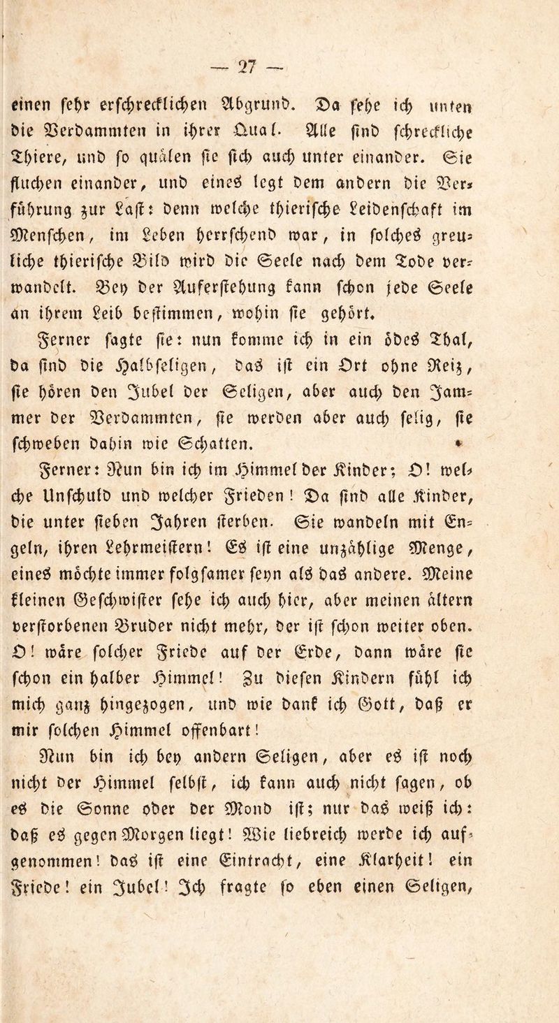 n — einen fehr erfd;recflicken $lbgrunb. £>a fehe id) unten bie SOerbammten in ihrer £iual. 2Ule ftnb fchrecfliche Spiere, unb fo quälen fte ftch auef; unter einanber. Sie fluchen einanber, unb etneä legt bem anbern bie $Ber* fuhrutig $ur Safl: benn welche thierifche Seibenfd?aft tm SDlenfchen, im Sehen berrfchenb mar, in folcheä greu* liehe thierifche Q5ilö mirb bic Seele nach frem $obe ber? manbclt. 53ei) ber $lufer)lebung fann fehen jebe Seele an ihrem Seih beflimmen, wohin fte gehört* ferner fagte fte: nun fomme ich in ein obe$ £hal, ba ftnb bie jjalbfeligen, ba3 ijl ein Ort ohne £Ket^, jle hören ben 3ubel ber Seligen, aber auch fron 3am= mer ber 33erDammten, fte merben aber auch felig, fte fchmeben bahin mic Schatten. * gerner: Blun hin ich *tn JJimmefber $inber; £>! mel* che Unfchttlb unb melcher grieben ! Oa ftnb alle jftinber, bie unter flehen fahren jlerben. Sie manbeln mit l£n= geln, i^ren Sehrmeiflern l ifl eine unzählige SDlenge, eineg mochte immer folgfamer fepn alg baä anbere. kleine fleinen ©efchmifler fehe ich auch hier, aber meinen altern beworbenen trüber nicht mehr, ber ift fchon meiter oben. O! märe folcher griebe auf ber (Srbe, bann märe fte fchon ein halber Fimmel! gu biefen jfinbern fühl ich mich gartj h^n9eP9on, unb mie banl ich ©ott, baf? er mir folchen #immel offenbart! 9lun bin ich het> anbern Seligen, aber eg ift noch nicht ber JMmmel felbft, ich bann auch nicht fagen, ob eg bie Sonne ober ber $?onb ifl; nur bag meifj id>: bag eg gegen borgen liegt! &Bie liebreich merbe ich auf* genommen! bag ifl eine Eintracht, eine Klarheit! ein griebe! ein 3ubcl! 3ch fragte fo eben einen Seligen, /