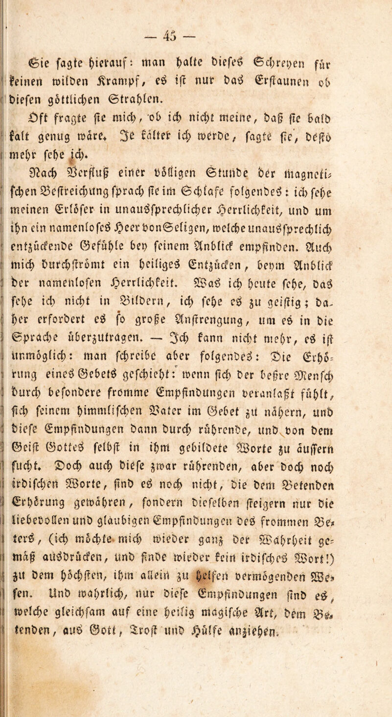 Sie jagte hierauf: man ^a(te biefe$ 0d)m>en für feinen trüben Krampf/ e$ ifl nur ba$ €rflaunen ob tiefen göttlichen @tra!)lcn, Öft fragte jte mich, ob ich nicht meine, ba§ fte halb 1 falt genug träte* 3£ faltet id; merbe, fagte fle, bCßo i mehr fche jd>. 9?ad> Herflug einer balligen Stutibe 5er tnagnefü fchen Seflreidntng fprach jte im Schlafe folgend t ich fef;e meinen (Erlöfer in unau^fprechlicher Jomltd)feif, unb um ihn ein namenlofcä «OeerbonSeligen, trelche unau^fpreddich : entgücfenbe ©efuhle bep feinem $nblicf empftnben. £tud> mich butehjfrömt ein heiliget (Ent^ucfen, bepm Stnfdicf 5er namenlofen Jperrlichfeif. ©a$ ich heute fche, Da$ fche ich nicht in Silbern, ich fe&e e$ p geizig; ba, : her erfordert c$ fo große $lnftrengung, um es in bie | Sprache übertragen* — 3ch fann nid)t mehr, ift j unmöglich: man fchrcibc aber fofgenbeS: ©ie €rhh; i ritng eine3@ebet$ gcfchie&t: trenn fleh her beßre S9?enfe^ hurd) befonbere fromme €mpjtnbungen veranlaßt fühlte 1 fleh feinem himmfifchert Soater im ©ebet p nähern, unb : tiefe €mpjtnbungen bann burcf> rührenbe, unb von bem 1 ©eifl ©otte$ felbfl in ihm gebilbete ©orte p auffern il fucht £>od> auch ^iefe par rührenben, aber bod; nod> li irtifch'ert ©orte, flnb e£ noch nid;t, bie bem Setenten I €*rhörung gefahren, fonbern bicfelben jleigern nur bie il liebevollen unb gläubigen Smpflntungett beö frommen Se* l ter$, (ich möchte mich triebet ga'n$ ber ©ahrheit ge- ll maß aü$brücfen, ünb flnbe mieber fein irbifche^ ©ort!) p bem hechften, ihm allein p helfen rermögenben ©e» >1 fen* Unb trahrlich, nur biefe dmpjlnbungen flnb ii melche gleichfam auf eine t)eilig magtfehe Sfrt, bem tenben, au$ ©ott, ^rofTtmb Qülfe an^iehern