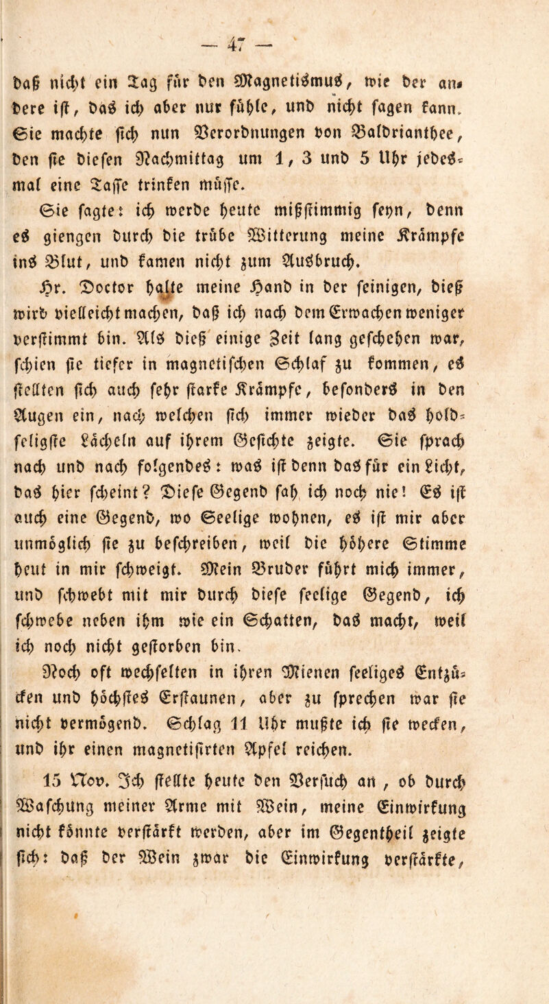 bag nid;t ein 2:ag für ben 9ttagneti$mu$, wie ber an* w> bere ift, ba3 ich aber nur fü(>(e, unb nicht fagen tann. 0ie machte ftd> nun ©erorbnungen bon $5a(briantbee, ben (ie biefen 9?acbmittag um 1, 3 unb 5 Uhr jebeS* mal eine £a|Je trinfen müjTe. Sie fagte: ich werbe ^eute migjtimmig fepn, benn e$ giengcn burd) bie trübe Witterung meine Krampfe tnä 35tut, unb famen nicht gum 2tu$bruch. ßr. ^octor hatte meine £anb in ber feinigen, bieg wirb oietteicbt machen, bag id) nadj bcm (Erwachen weniger perjlimmt bin. 9tt£ bieg einige 30it lang gefcbehen war, fd)ien fle tiefer in magnetifcben Sd>(af gu kommen, e$ fletffen (leb auch febr fTarfe Krampfe, befonberS in ben $Cugen ein, nad; welchen (leb immer wieber ba$ fetigge £ad;etn auf ihrem ©eflcbte geigte. Sie fpracb nach unb nach fotgenbe^: wag igbennbagfür ein£id;f, ba$ hier fd;eint? ^£>iefe ©egenb fab icb noch nie! (E# i|t auch ei*10 ©egenb, wo Seetige wohnen, e$ ift mir aber unmöglich fie gu befebreiben, weit bie hebere Stimme heut in mir febweigt. $?ein 33ruber führt mich immer, unb febwebt mit mir bureb biefe feetige ©egenb, ich febwebe neben ihm wie ein Sd;atten, baö macht, weit ich noch nicht geworben bin. 9?och oft weebfetten in ihren dienen feetigeg (Enfgüs efen unb bScbffeä €rj?aunen, aber gu fpreeben war jle nicht bermogenb. Scbtag 11 Uhr mugte ich ftc weefen, unb ihr einen magnetijlrten 9tpfel reichen. 15 Hon» 3cb ffeffte h0nfe ben Serfucb an , ob bureb ^ßafchung meiner 5trme mit $8ein, meine (Einmirfung ! nicht fünnte berjtarft Werben, aber im ©egentheit geigte fleh: bag ber 5Bein gwar bie (Einmirfung bergarfte,