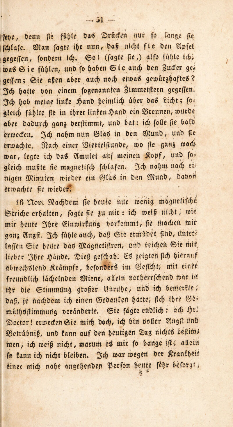 fepe, benn fle fühle Öa$ Brüden nur. fo lange fte f4>(afe. QKan fagte ihr nun, öaß ntc^t fie Öen Stpfet gegeben, fonbern ich* ©o! (fagte ftc,) g(fo fühle id>; n>aä©ie fühlen, unö fo b^en © i e auch Öen gucfer ge« geffcn; ©ie aßen aber auch noch etmaS gew&rjhftfte* ? 3ch ^atte ton einem fogenannten Simmetjlern gcgcffem 3ch b&& meine Cinfe JJanÖ heimlich über öaö 2icf>t; fo* gleid; füllte fle in ihrer linfen ßanb ein Brennen, uutröe aber baburch gan§ oerßimmt, unö bat: ich folle fte halb ermecfen* 3d> nahm nun ©la# in Öen 95?unö, unö fle ermacbte, 3?ach einer 2$iertelfiuoöe, mo fle gan§ mach mar, (egte ich öaS 9tmulet auf meinen Kopf, unö fo* gleich mußte fie magnetifch fd>(afen. 3ch nahm nach ei# mgen Minuten mieber ein ©la$ in Öen C9?unÖ, öaöon erdachte fle mteöcrt 16 sClov> Dlachöem fle beute mir ioemg m&gnetifche ©triebe erhalten, fagte fte ^u mir: id> meiß nicht, tote mir beute 3ßre €inn?irfuhg Porfommt, fle machen mir gan£ StngfF. 3$ fühle aud>, Öaf ©ie etritüöet fthb, Üntcf# (ajTen ©ie heute baö 95?dgUetij!reü, iniö reichen ©ie mir lieber 3b?e jpdnbe. 'Bieß gefdmb» €*$ geigten ftd> ^>i^rauf äbmedjjSlettö Krampfe, hefönberä im ©efltht; mit einer , . * : freunbltch lachelnöen ÜKiefie, dtteiit POrberrfc|enb mar tii ihr öie ©ttmmüng großer Unruhe, unö ich bemerFfe; öaß, \t näehöem ich einen ©cbdUfeil bdtte, fleh thfF ©£~ müth^ßimmung oerdnberte. ©ie fagte enöfich t ad) $r» 3öoeter! ermeefen ©ie mich Öod?, ich bin poßet Stngf? Unö £3etrübniß, unö Fann auf Öen heutigen tag nichts beftimi men, ich meiß nicht, marum e$ mir fo bange ifc> aßein fo fann ich nicht bleiben* 3d) mar megen öer Kranfh^it einer mich nabe angehenden $ er Fon heute febt beforg?,