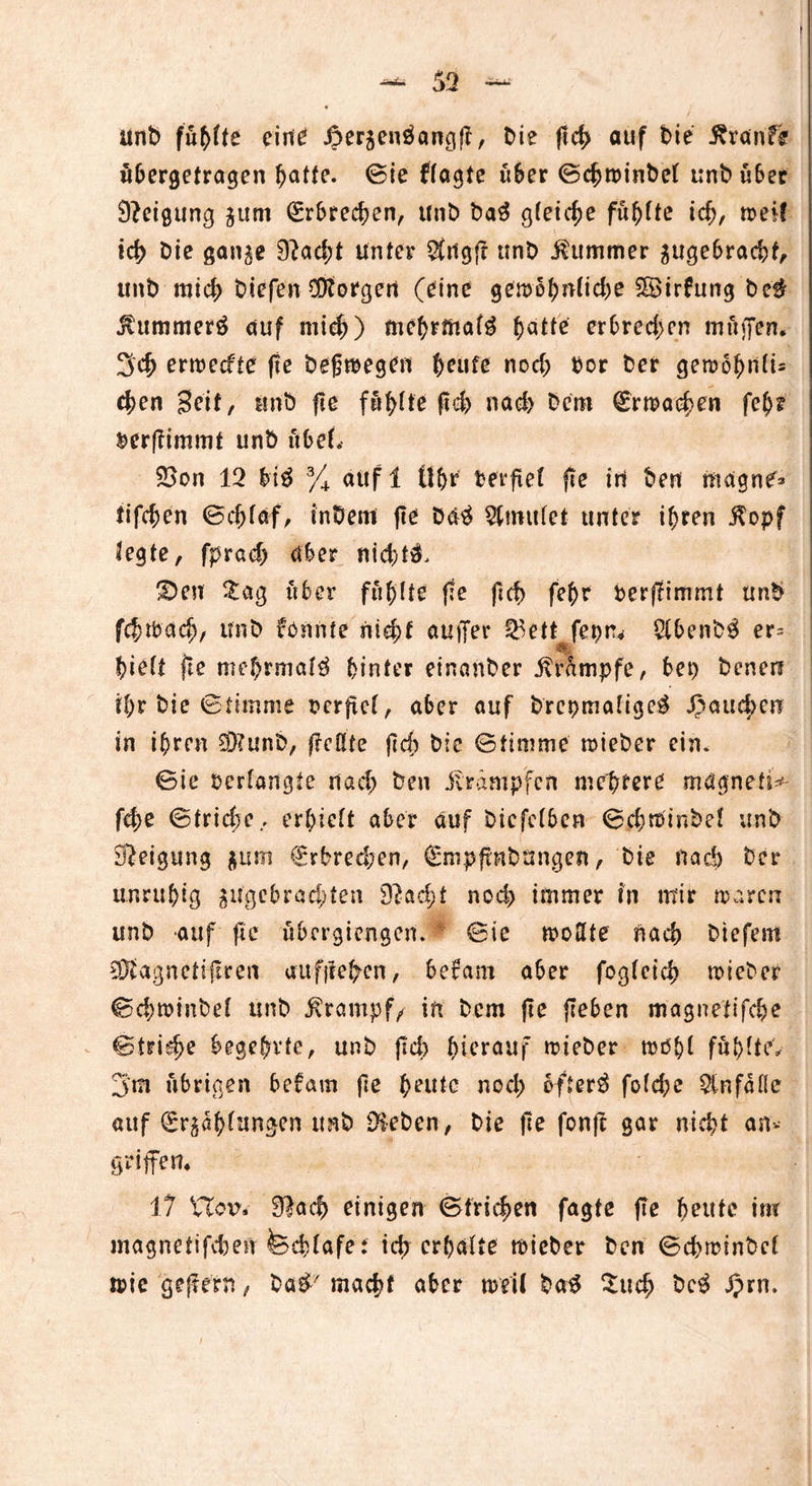 unb fühlte cini^ .öergenöangp, Me ffcf> auf bie Traufe übergetragen ^atfe. ©ie flagte über ©cbtrinbel unb über Neigung gum (Erbrechen, unb ba3 gleiche führte ich, n>eif ich Die gange 9?ad;t unter $tigp unb Kummer gugebraebt, unb mid; biefen borgen (eine getrohnlid)e SSirfung be$ Jlummerö auf mich) mehrmals hatte erbrechen muffen* 3cb enreefte fte begtregen heute nod; Por ber geroo^n(i= eben Seit, unb fie fäfylte pd) nad> Dem (Ermaßen fei)t Perpimmt unb übet. 2>on 12 bi$ 3/4 aufl tl&r Perpel fte iri ben magne^ tifeben ©cblaf, inbem pe ba$ 2ltmtlet unter ihren $opf legte, fprad; aber nid; £>en Zctß über fühlte (te (leb febr Perpimmt unb fcbtPad), unb fonnte nid)t auffer ®ett fepru 2(benb$ er^ hielt fte mehrmals hinter einanber Krampfe, bet) benen ihr bie Stimme Perpel, aber auf brcpmaligeä fauchen in ihren 9)?unb, (Teilte (Id) bie ©timme trieber ein. ©ie Perlangte riad; ben Krämpfen meutere mägnefi^ fd;e ©triebe., erhielt aber auf bicfclben ©cbtrinbel unb Neigung gum €rbred;en, (Smppnbungen, bie naä) ber unruhig ^gebrachten 9Tad)f noch immer in mir traren unb auf fie übergiengen. ©ic trollte nach btefent SDfagnetipren au fließen, berarn aber fogleicb trieber ^d^roinbel unb Ärampf/ in bem fie (leben magnetifebe ©tridje begehrte, unb (leb hierauf trieber mehl fühlte» 3'm übrigen befarn (le heute nod; öftere folcbe Unfälle auf (Erzählungen unb Dieben, bie pe fonp gar nid;t an« griffen* 17 VTou. 9>acb einigen ©trieben fagte pe beute inr magnetifebe» fcdffafe: id) erhalte trieber ben ©cbtrinbel trie gejferft, ba# macht aber weil ba$ £ucb bc$ J)rn.