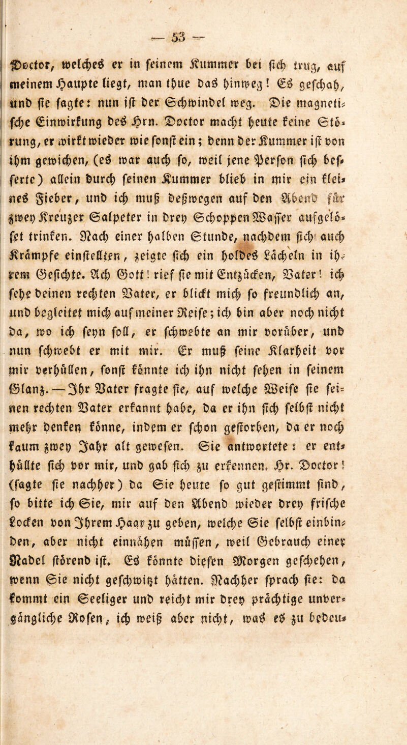 f>ecfor, er in feinem Äimuner Set ftd) trug, euf meinem £aupte (iegt, man t&ue Da3 ^inmecj! & gefdmS, unb jte fagte: nun ijl Der ©e&minbel meg. £>ie magneti* fd;e (Eimsirfung be£ J?rn. ©octor mad;t Seute feine ©to* rung, er »sirft triebet miefon|t ein; Denn Der Kummer ij? Don i(;m gemieden, (e£ mar aud> fo, tseil jene Werfen jtef) Sef* fertc) allein Durd; feinen Kummer SlieS in mir ein flei* ne$ gieSer, unD id) nutf belegen auf Den $SenD ftfer ^mep^reitjer ©alpeter in Drep ©cboppenSBoaffer auf gef 6* fei trinfen. 92ad> einer falben 6tunDe, nad>Dem jld; auef> \ Krampfe einjlcßien, geigte jld) ein bsft>e3 2a($eln in i^ rem ©ejlcSte. $dj) ©oll! rief jte mit (Entluden, 23alerl t<$ fe^e Deinen rechten £$atcr, er Sltcfl mief) fo freunblid) an, unb begleitet mid) auf meiner 9?eife; id) Sin aSer no<$ni$t Da, mo id) fepn fpH, er fcbrceSte an mir DorüSer, unb nun fc^meSt er mit mir. (Er muf feine iUarSeit Dpr mir DerSuden, fonji fennie id) iSn nid>t fel;en in feinem ©lanj.— 3Se Söater fragte jte, auf melcfje SBeife jte fei= nen redeten $3ater erfannt ^aSe, Da er i$n (tcS felSjf nicht mehr Denfen fonne, inDem er fehon geftorben, Da er noch faum ^mep 3a^r alt gemefen. ©ie antwortete 5 er ent* füllte ftch Dor mir, unD gaS fiep $u erfennem $r. Rector l (fagte fte nachher) Da ©ie fpeute fo gut geftimmt ftnD, fo Sitte id) ©ie, mir auf Den $(SenD wieber Drep frifdje £oden Don Syrern J^aar^u geben, meldje ©ie felSjf einSin^ Den, aber nid>t einnahen muffen, weil ©eSraud; eine^p SiaDel florenb ijf* & fönnte Diefen 9^orgen gefdjeben, wenn ©ie nid>t gefdjmi^t Satten. 3?ad)Ser fprach fte: Da fommt ein ©eeliger unD reicht mir Drep prächtige unser* §an$lid)e Oiofen, ich meij? aber nidjt, e# $u SeDeiu