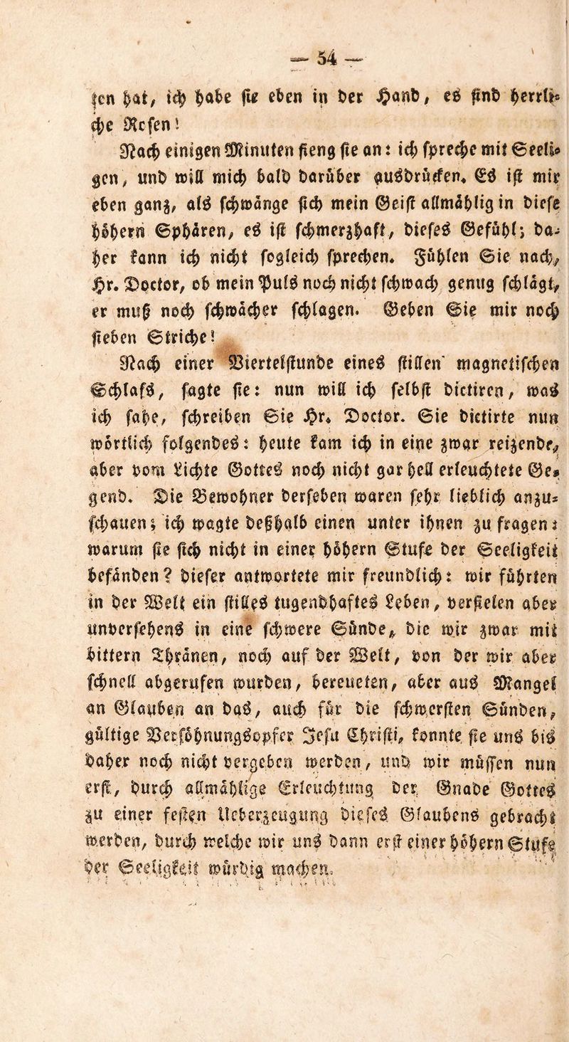 d;c ^Hcfcn! Üftacb einigen Minuten peng fte an: \d) fprecbe mit ©eeli* gen, unD miß mich halb Darüber ^Druden* (Eä ip mir eben gan$, a(3 fcbmange ftcb mein ©eif? aflmäbtig in Diefe ^6^ern ©pftaren, e$ iff fc^merslaft, Diefeg ©efuf>t; Da- her fann ich nicht fogteid) fprechen* gübten ©ie nach, jpr. 3)ociör, ob mein noch nicht fchroad; genug fc&fagt* er mug noch fchroacher fragen. ©eben ©ie mir noch lieben ©triche? 91a$ einer 53iertetffunbe etne$ fiiCfcn' magnetifcben ©d>Iaf$, fugte fte: nun miß ich fetbp Dictiren, mag ich faj>e, fehreiben ©ie $r* T>octor. 6ie Dictirte nun m örtlich fofgenDe^: beute fam ic|> in eine $tbar rei^enDe* \ ■ 5 •• aber bom dichte ©efte$ noch nid>t gar bell erleuchtete ©e» genD* Sne 33eraebner Derfeben mären febr tiebtich an^u* flauen; leb magte Defbatb einen unter ihnen .fragent warum pe ftch nicht in eine? b§bem @tufe Der ©eetigfeii befanDen? Diefer antwortete mir freunb(icf>: mir führten in Der Seit ein ftiUeü tugenDbafte^ £eben, berieten aber unberfehen^ in eine fernere ©unDe* Die mir gmar mit bitfern ^b^nen, nod) auf Der Seit, ben Der mir aber febnett abgerufen mürben, bereueten, aber aug Mangel ' : . 1 ' r \ an ©tauben an ba$, auch für Die fd;merflen ©ünben, gültige Skrfbbnung^Pbf^ 3efu CEhnpi, fonnte fie un$ bi$ Daher noch nicht bergeben werben, uni* mir muffen nun erff, Durch aßmabtige €rteud;tung Der ©naDe @ofte$ |U einer feilen lieb erzeug ring Diefe$ ©faubens gebraut werben, Durch welche mir un$ Dann ex ft einer hohem ©tuf§ Der ©migfeff mürtng tna$e$V •*• ' * i . i » > 4 ’ i *» \ V' •;> s S‘