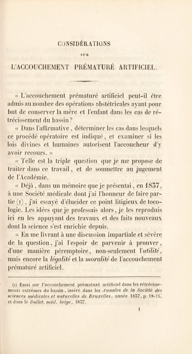 SUR L ACCOUCHEMENT PREMATURE ARTIFICIEL. « L’accouchement premature artificiel peut-il etre admis aunombre des operations obstetricales ayant pour but de conserver la mere et Fenfant dans les cas de re- trecissement du bassin? « Dans l’afFirmative , determiner les cas dans 1 esquels ce procede operatoire est indique, et examiner si les lois divines et lmmaines autorisent Faccoucheur d’y avoir recours. » « Telle est la triple question que je me propose de trailer dans ce travail, et de soumettre au jugement de FAcademie. « Deja, dans un memoire que je presentai, en 1857, a une Societe medicale dont j’ai Fhonneur de faire par- tie (1), fai essaye d’elucider ce point litigieux de toco- logie. Les idees queje professais alors, je les reproduis ici en les appuyant des travaux et des fails nouveaux dont la science s’est enrichie depuis. « En me livrant a une discussion impartiale et severe de la question, j’ai Fespoir de parvenir a prouver, d’une maniere peremptoire, non-seulement Yutilite, mais encore la legalite et la moralite de l’accouchement premature artificiel. (1) Essai sur I’accouchement pr6matur6 artificiel dans les rEtr^cisse- ments extremes du bassin, insert dans les Annales de la Societe des sciences medicates et naturelles de Bruxelles, ann6e 1837, p. 18-15, et dans le Bullet, med. beige, 1837.