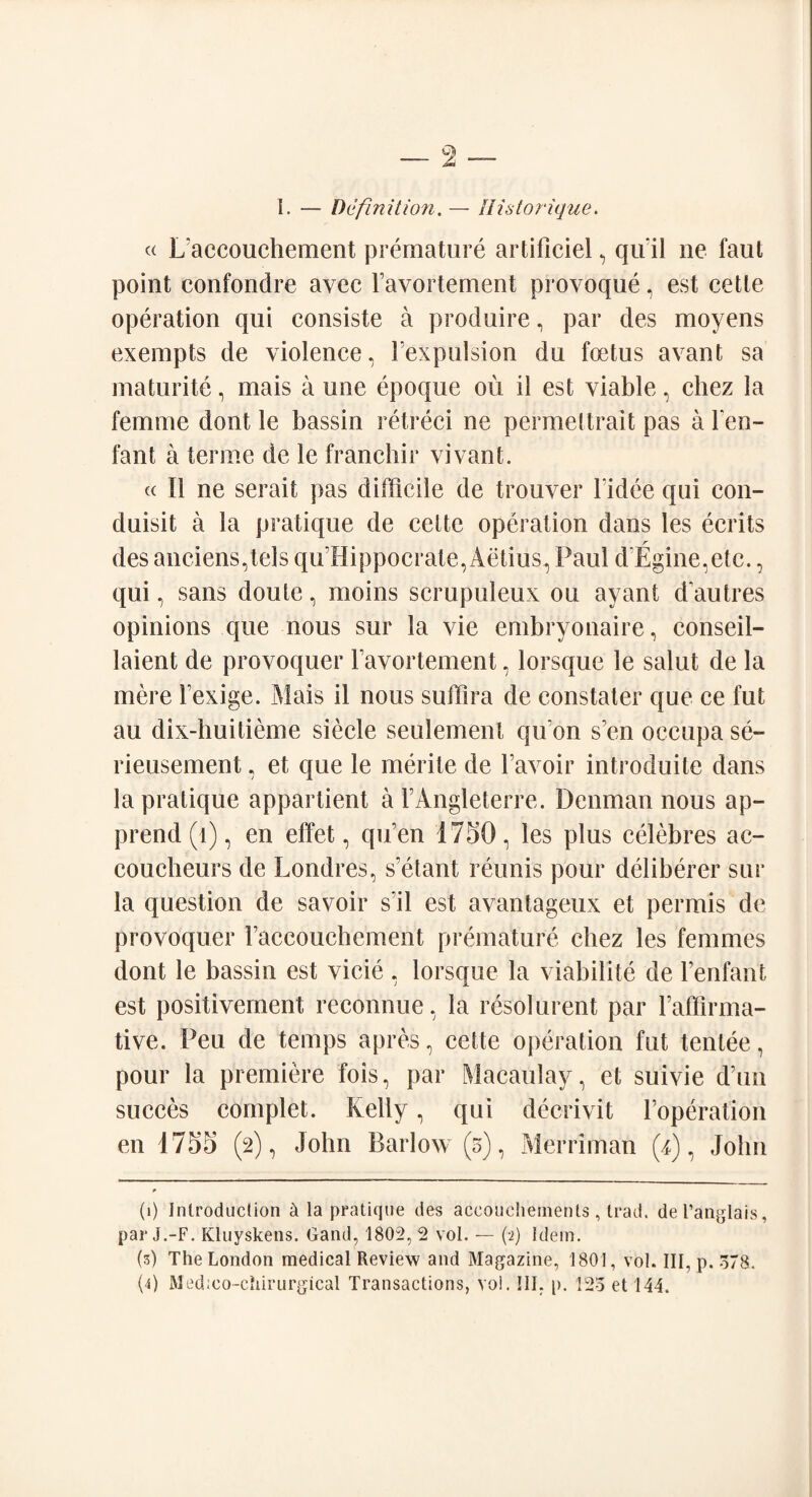 I. — Definition. — Ilistorique. « L'accouchement premature artificiel, qu il ne faut point confondre avec ravortement provoque, est cette operation qui consiste a produire, par des moyens exempts de violence, 1 expulsion du foetus avant sa maturite, mais a une epoque ou il est viable, chez la femme dont le bassin retreci ne permettrait pas a Ten- fan t a ter me de le franchir vivant. cc II ne serait pas difficile de trouver Fidee qui con- duisit a la pratique de cette operation dans les ecrits r des anciens,tels qu’Hippocrate, Aetius, Paul d Egine.etc., qui, sans doute, moins scrupuleux ou ayant d'autres opinions que nous sur la vie embryonaire, conseil- laient de provoquer Favortement, lorsque le salut de la mere Texige. Mais il nous suffira de constater que ce fut au dix-huitieme siecle seulement qifon sun occupa se- rieusement, et que le merite de Tavoir introduce dans la pratique appartient a TAngleterre. Denman nous ap- prend (1), en effet, qu’en 1750, les plus celebres ac¬ coucheurs de Londres, s’etant reunis pour deliberer sur la question de savoir sil est avantageux et permis de provoquer l’accouchement premature chez les femmes dont le bassin est vicie , lorsque la viabilite de Fenfant est positivernent reconnue, la resol urent par Faffirma- tive. Peu de temps apres, cette operation fut tentee, pour la premiere fois, par Macaulay, et suivie d’un succes complet. Kelly, qui decrivit Foperation en 1755 (2), John Barlow (5), Merriman (4), John (1) Inlrodiiclion k la pratique des accouchements , trad, del’anglais, par j.-F. Kluyskens. Gand, 1802,2 vol. — (2) Idem. (3) The London medical Review and Magazine, 1801, vol. Ill, p. o78.