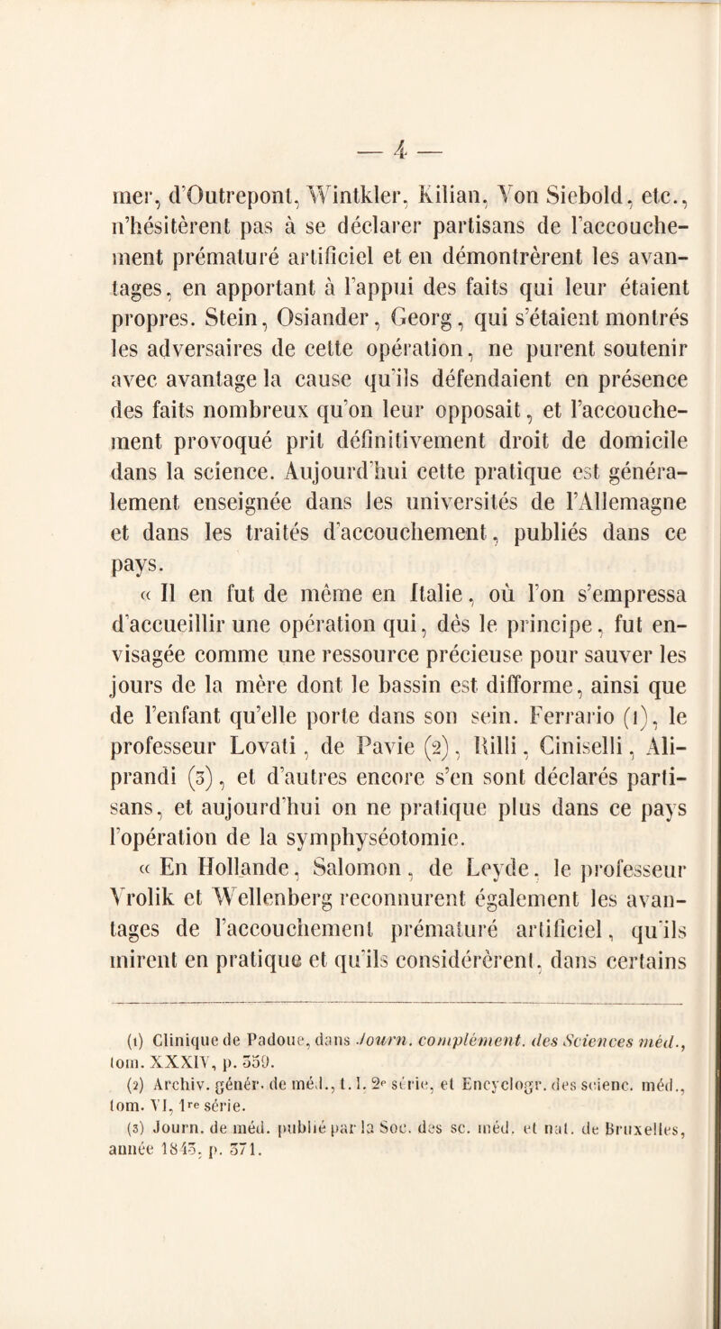 mer, d’Outrepont, Wintkler, Kilian, Yon Siebold, etc., n’hesiterent pas a se declarer partisans de Faccouche- ment premature artificiel et en demontrerent les avan- tages, en apportant a Fappui des faits qui leur etaient propres. Stein, Osiander, Georg, qui s’etaient montres les adversaires de celte operation, ne purent soutenir avec avantage la cause quils defendaient en presence des faits nombreux qu’on leur opposait, et Faccouche- ment provoque prit definitivement droit de domicile dans la science. Aujourd'hui cette pratique est genera- lement enseignee dans les universites de FAlIemagne et dans les trades d’accouchement, publies dans ce pays. « II en fut de meme en Italie, ou I on s’empressa daccueillir une operation qui, des le principe, fut en- visagee comme une ressource precieuse pour sauver les jours de la mere dont le bassin est difforme, ainsi que de Fenfant qu’elle porte dans son sein. Ferrario (i), le professeur Lovati, de Pavie (2), Rilli, Ciniselli, x41i- prandi (3), et d’autres encore s’en sont declares parti¬ sans, et aujourd’hui on ne pratique plus dans ce pays l operation de la symphyseotomie. « En Hollande, Salomon, de Leyde. le j)rofesseur Yrolik et AYellenberg reconnurent egalement les avan- tages de Faccouchement premature artificiel, qu ils mirent en pratique et qu ils considererent, dans certains (1) Clinique de Padoue, dans Journ. complement, des Sciences med., tom. XXX1Y, p. 359. (2) Archiv. g6n6r. de med., 1.1. 2p si-rie, et Eneyclogr. des seienc. m6d., tom. VI, 1re serie. (3) Journ. de med. publie par la Soc. des sc. med, et nal. de Bruxelles, aunee 1843. p. 371.