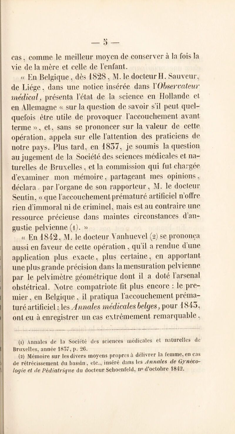 cas, comme le meilleur moyen de conserve!* a la fois la vie de la mere et cede de Fenfant. « En Belgique, des 1828, M. le docteurH. Sauveur, de Liege, dans une notice inseree dans YObservateur medical, presenta Fetat de la science en Hollande et en Allemagne « sur la question de savoir s’il peut quel- quefois etre utile de provoquer laccouchement avant terme », et, sans se prononcer sur la valeur de cette operation, appela sur elle Fattention des praticiens de notre pays. Plus tard, en 1857, je sounds la question au jugement de la Societe des sciences medicales et na- turelles de Bruxelles, et la commission qui fut chargee d’examiner mon memoire, partageant mes opinions, declara P par lorgane de son rapporteur, M. le docteur Seutin, « que Faccouchement premature artificiel n’offre rien d’immoral ni de criminel, mais est au contraire une ressource preeieuse dans maintes circonstances d’an- gustie pelvienne (1). » « En 1842, M. le docteur Yanhuevel (2) se prononca aussi en faveur de cette operation , qu il a rendu e d’une application plus exacte, plus certaine, en apportant une plus grande precision dans la mensuration pelvienne par le pelvimelre geometrique dont il a dote Farsenal obstetrical. Notre compatriote fit plus encore : le pre¬ mier , en Belgique, il pratiqua Faccouchement prema¬ ture artificiel: les Annates medicales beiges, pour 184o, ont eu a enregistrer un cas extremement remarquable, (1) Annales de la Societe des sciences medicales et naturelles de Bruxelles, annee 1857, p. 26. (2) Memoire sur les divers moyens propresd delivrer la lemme, en cas de retrecissement du bassin, etc., insure dans les Annales de Gyneco¬ logic el de Pediatrique du docteur Schoenfeld, n° d’octobre 1842.
