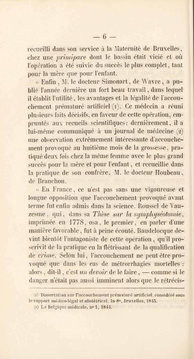 recueilli dans son service a la Maternite de Bruxelles, ehez une primipare dont le bassin etait vide el ou l’operation a etc suivie du succes le plus complet, tant pour la mere que pour Fenfant. (c Enfin , M. le docteur Si monart, de Wavre, a pu¬ blic Fannee derniere un fort beau travail, dans lequel il etablit Futilite, les avantages et la legalile de Faccou- chement premature artiliciel (1). Ce medecin a reuni plusieurs fails decisifs, en faveur de cette operation, em- pruntes aux recueils scientifiquesq dernierement, il a lui-meme communique a un journal de medecine (2) une observation extremement interessante daccouche- ment provoque au huitieme inois de la grossesse, pra¬ tique deux fois ehez la meme femme avec le plus grand succes pour la mere et pour Fenfant, et recueillie dans la pratique de son confrere, M. le docteur Houbeau, de Branchon. « E11 France, ce nest pas sans une vigoureuse et longue opposition que Faccouchement provoque avant terme fut enfin admis dans la science. Roussel de Yau- zesme, qui, dans sa These sur la symphyseotomie, imprimee en 1778, osa, le premier, en parler dune inaniere favorable, fut a peine ecoute. Baudelocque de- vint bientot Fantagoniste de cette operation, qu it pro- scrivit de la pratique en la fletrissant de la qualification de crime. Selon lui, Faccouchement ne peut etre pro¬ voque que dans les cas de metrorrhagies mortelles : alors, dit-il, c est an devoir de le faire, — comme si le danger n’elait pas aussi imminent alors que le retrecis- (1) Dissertation sur raccoucliement premature arlificiel. eonsid^r^sous le rapport medico-legal el obstetrical. In-8°, Bruxelles, 1845. (2) La Belgique medicale, n°l, 1844.