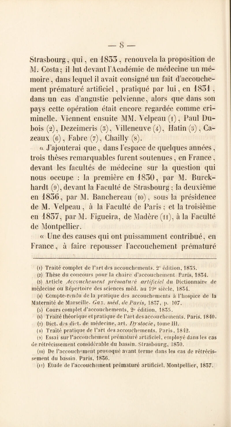 Strasbourg, qui, en 1833 , renouvela la proposition de M. Costa; it lut devant FAcademie de medecine un me- moire, dans lequel il avait consigne un fait d’accouche- ment premature artificiel, pratique par lui, en 1831 , dans un cas d’angustie pelvienne, alors que dans son pays eette operation etait encore regardee comme cri- minelle. Yiennent ensuite MM. A'elpeau (l), Paul Du¬ bois (2), Dezeimeris (3), Villeneuve (F), Hatin (5), Ca- zeaux (6), Fabre (7), Chailly (s). a JPajouterai que, dans Fespace de quelques annees , trois theses remarquables furent sou tenues, en France, devant les facultes de medecine sur la question qui nous occupe : la premiere en 1830, par M. Burck- hardt (9), devant la Faculte de Strasbourg ; la deuxieme en 1836, par M. Banchereau (10), sous la presidence de M. Velpeau , a la Faculte de Paris; et la troisieme en 1837, par M. Figueira, de Madere (11), a la Faculte de Montpellier. « Une des causes qui ont puissamment contribue, en France, a faire repousser laccouchement premature (t) Traits complet de l’artdes aceouchemenls. 2e edition, 1835. (2) Th6se du concours pour la cliaire d’accouchement. Paris, 1834. (3) Article Accouchement premature artificiel du Diclionnaire de medecine 011 Repertoire des sciences med. au 19e siecle, 1834. (4) Compte-rendu dela pratique des aceouchemenls a Phospice de la Maternite de Marseille. Caz. med. de Paris, 1837, p. 107. (5) Cours complet d’accouchements, 2^ edition, 1835. (6) Traite th6orique etprali((ue de Part des aceouchemenls. Paris. 1840. (7) Diet, des diet, de medecine, art. Dystocie, tome 111. (8) Traite pratique de Part des accouchements. Paris. 1842. (9) Essai sur Paccouehement premature artificiel, employe dans les cas de reirecissement considerable du bassin. Strasbourg, 1830. (10) De Paccouehement provoque avant lerme dans les cas de retrecis- sement du bassin. Paris, 1836. (ij) Etude de Paccouehement premature artificiel. Montpellier, 1837.