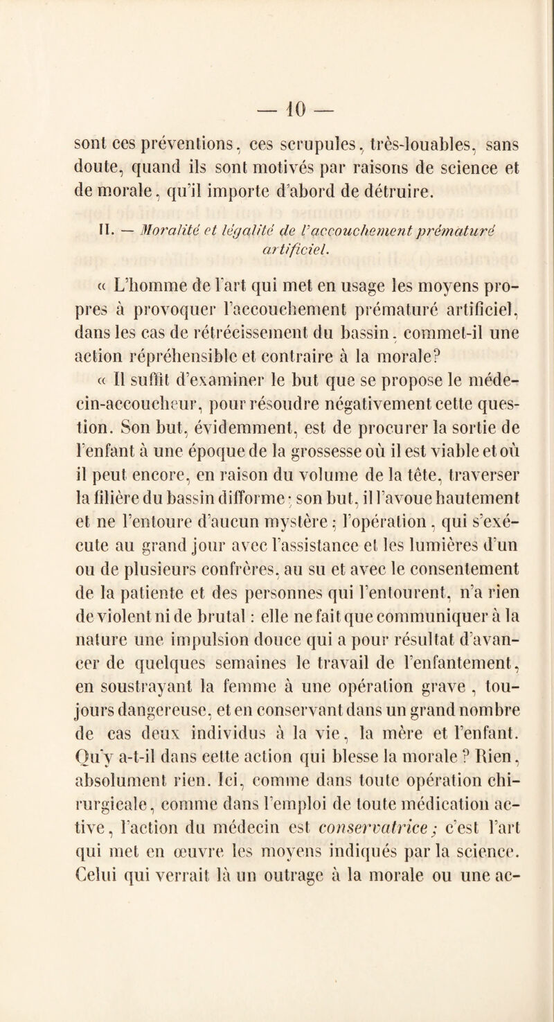 sont ces preventions, ces scrupules, tres-louables, sans doute, quand ils sont motives par raisons de science et de morale, qu’il importe d’abord de detruire. II. — Moralite et legal He de V accouchement premature artificiel. « L’homme de Tart qui met en usage les moyens pro- pres a provoquer raccouehement premature artificiel, dans les cas de retrecissement du bassin, commet-il une action reprehensible et contraire a la morale? « II suffit d’examiner le but que se propose le mede- ein-accoucheur, pourresoudre negativement cette ques¬ tion. Son but, evidemment, est de procurer la sortie de Fenfant a une epoque de la grossesse ou il est viable et ou il peut encore, en raison du volume de la tete, traverser la filiere du bassin difforme • son but, il Favoue hautement et ne Fentoure d’aucun mystere; Foperation , qui s’exe- cute an grand jour avec Fassistance et les lumieres d un ou de plusieurs confreres, an su et avec le consentement de la patiente et des personnes qui Fentourent, ira rien de violent ni de brutal: elle ne fait que communiquer a la nature une impulsion douce qui a pour resultat d’avan- cer de quelques semaines le travail de Fenfantement, en soustrayant la femme a une operation grave , tou- jours dangereuse, et en conservant dans un grand nombre de cas deux individus a la vie, la mere et Fenfant. Qu'y a-t-il dans cette action qui blesse la morale ? Rien, absolument rien. Ici, comme dans toute operation chi- rurgicale, comme dans Femploi de toute medication ac¬ tive, Faction du medecin est conservcitrice; cest Fart qui met en oeuvre les moyens indiques par la science. Celui qui verrait la un outrage a la morale ou une ac-