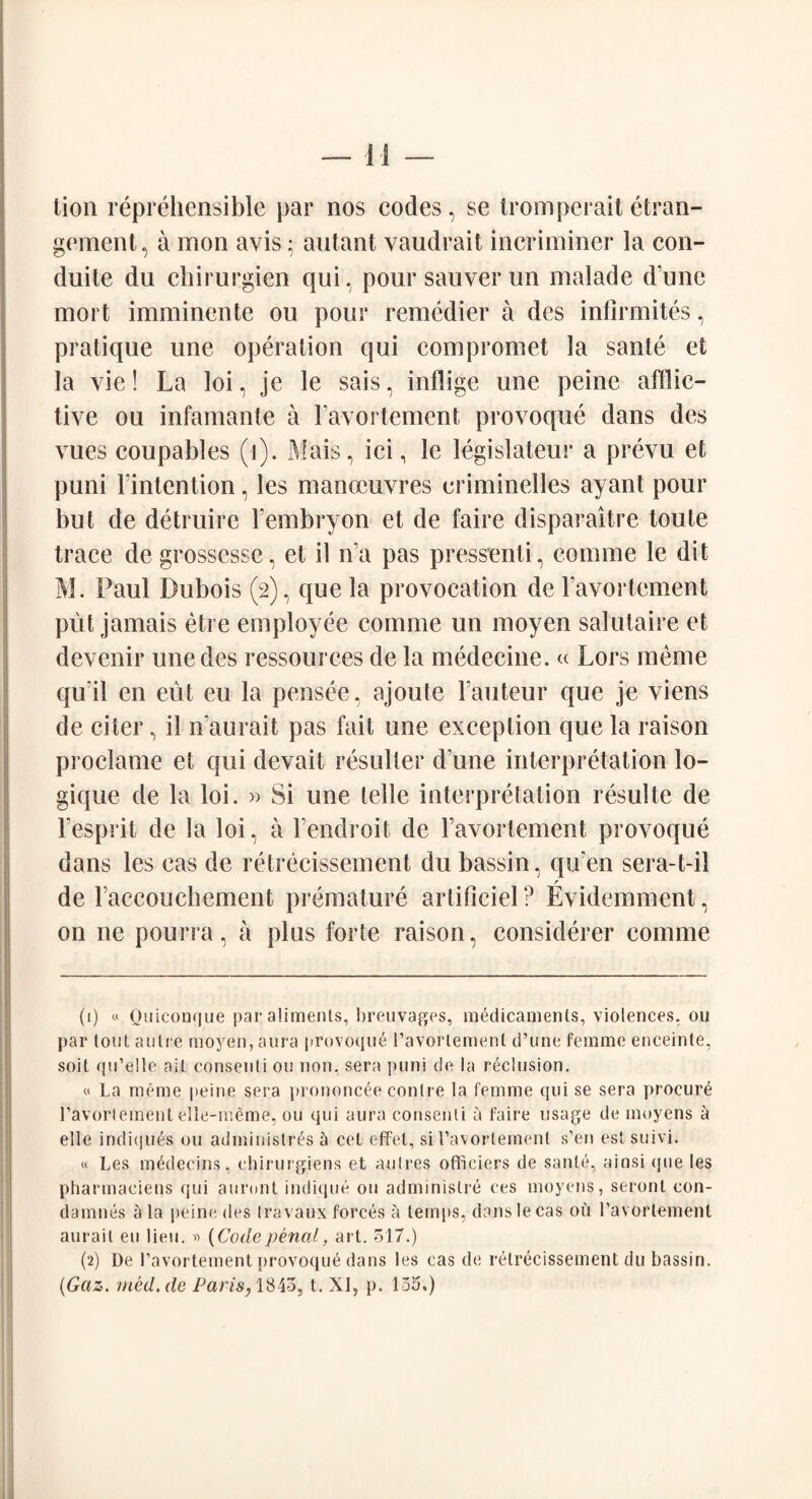 tion reprehensible par nos codes, se tromperait etran- gement, a mon avis; antant vaudrait incriminer la con- duite du ehirurgien qui, pour sauver un malade dune mort imminente oil pour remedier a des infirmites, pratique une operation qui compromet la sante et la vie! La loi, je le sais, inflige une peine afflic¬ tive ou infamante a Favortement provoque dans des vues coupables (i). Mais, ici, le legislateur a prevu et puni Fintention, les manoeuvres eriminelles ayant pour but de detruire Fembryon et de faire disparaitre toute trace de grossesse, et il na pas pressenti, coinme le dit M. Paul Dubois (2), que la provocation de Favortement put jamais etre employee comme un moyen salutaire et devenir une des ressources de la medecine. « Lors meme qu'il en eut eu la pensee, ajoufe Fauteur que je viens de citer, il n’aurait pas fait une exception que la raison proclame et qui devait resulter dime interpretation lo- gique de la loi. » Si une telle interpretation resulte de l’esprit de la loi, a Fendroit de Favortement provoque dans les eas de retrecissement du bassin, qu?en sera-t-il r de Faccouchement premature artificiel? Evidemment, on ne pourra, a plus forte raison, considerer comme (1) « Ouicon<|ue par alimenls, breuvages, medicamenls, violences, ou par tout autre moyen, aura provoque ravortemenl d’une femme enceinte, soit qu’elle ait consenti ou non, sera puni de la reclusion. « La meme peine sera prononcee contre la femme qui se sera procure l’avorlement elle-meme, ou qui aura consenti a faire usage de moyens a elle indiqu^s ou administr^s h cet effet, si 1’avortement s’en estsuivi. « Les m^decins, chirurgiens et autres ofliciers de sante, ainsi <jue les pharmaeiens qui auront indique ou adminislre ces moyens, seront con- damnes a la peine des Iravaux forces a temps, danslecas ou ravortemenl aurait eu lieu. » (Code penal, art. 517.) (2) De Pavortement provoque dans les cas de retrecissement du bassin. (Gaz. rned.de Paris, 1845, t. XI, p. 155.)