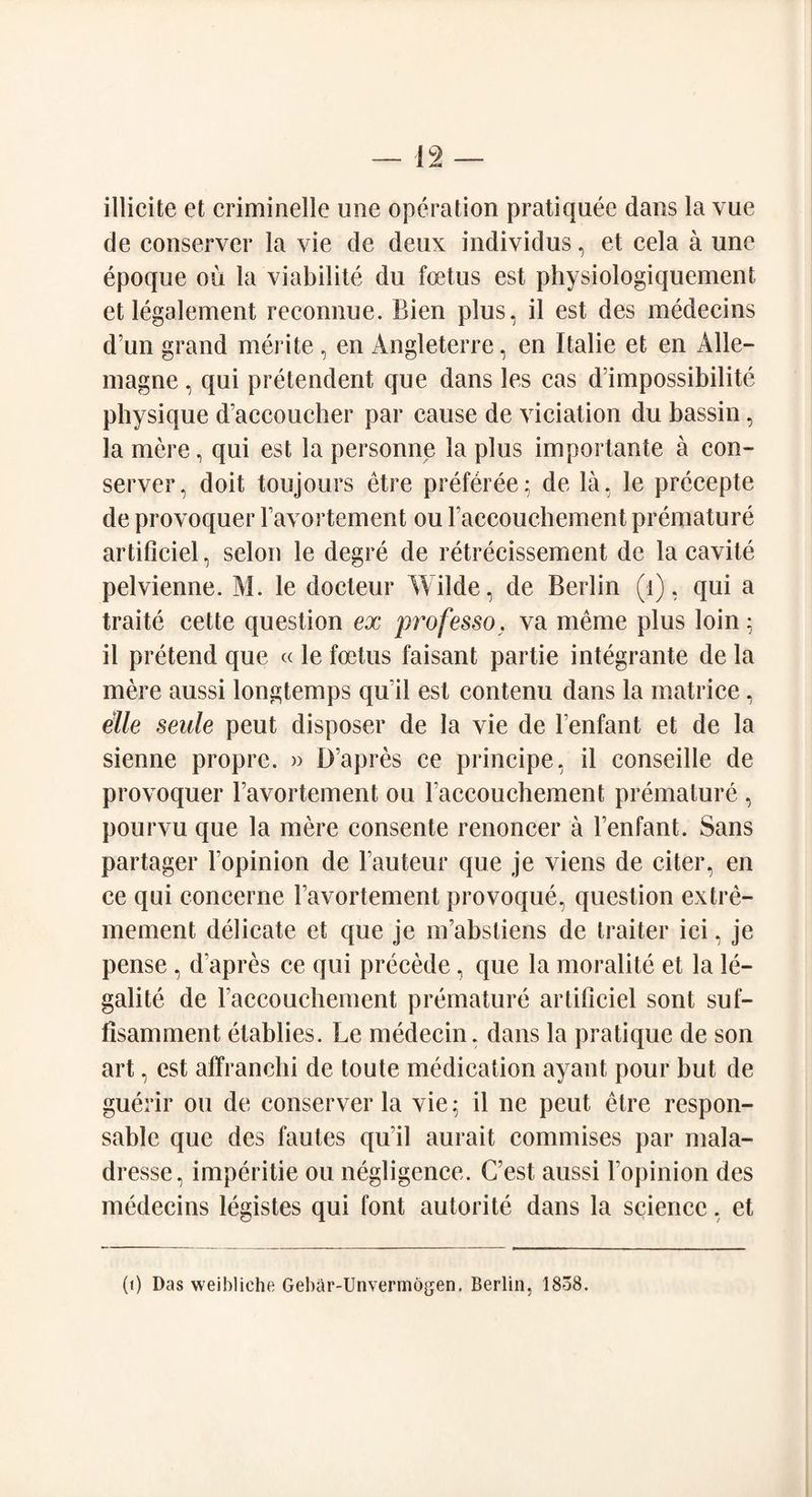 illicite et criminelle une operation pratiquee dans la vue de conserve!* la vie de deux individus, et cela a une epoque ou la viabilite du foetus est physiologiquement et legalement reconnue. Bien plus, il est des medecins d’un grand merite , en Angleterre, en Italie et en Alle- magne, qui pretendent que dans les cas d’impossibilite physique d’accoucher par cause de viciation du bassin, la mere, qui est la personne la plus importante a con- server, doit toujours etre preferee; de la, le prccepte de provoquer Favortement ou Faeeouchement premature artificiel, scion le degre de retrecissement de la cavite pelvienne. M. le docteur Wilde, de Berlin (1), qui a traite cette question ex professo, va meme plus loin ; il pretend que « le foetus faisant partie integrante de la mere aussi longtemps qu'il est contenu dans la matrice, elle seule peut disposer de la vie de Fenfant et de la sienne propre. » D’apres ce principe, il conseille de provoquer Favortement ou Faccouchement premature , pourvu que la mere eonsente renoncer a Fenfant. Sans partager Fopinion de Fauteur que je viens de citer, en ce qui concerne Favortement provoque, question extrc- mement delicate et que je m’abstiens de traiter ici, je pense , d’apres ce qui precede, que la moralite et la le¬ gality de Faccouchement premature artificiel sont suf- fisamment elablies. Le medecin. dans la pratique de son art, est affranclii de toute medication ayant pour but de guerir ou de conserve!* la vie: il ne peut etre respon- sable que des fautes quil aurait commises par mala- dresse, imperitie ou negligence. C’est aussi Fopinion des medecins legistes qui font autorite dans la science, et (1) Das weibliche Gebar-Unvermogen. Berlin, 1858.