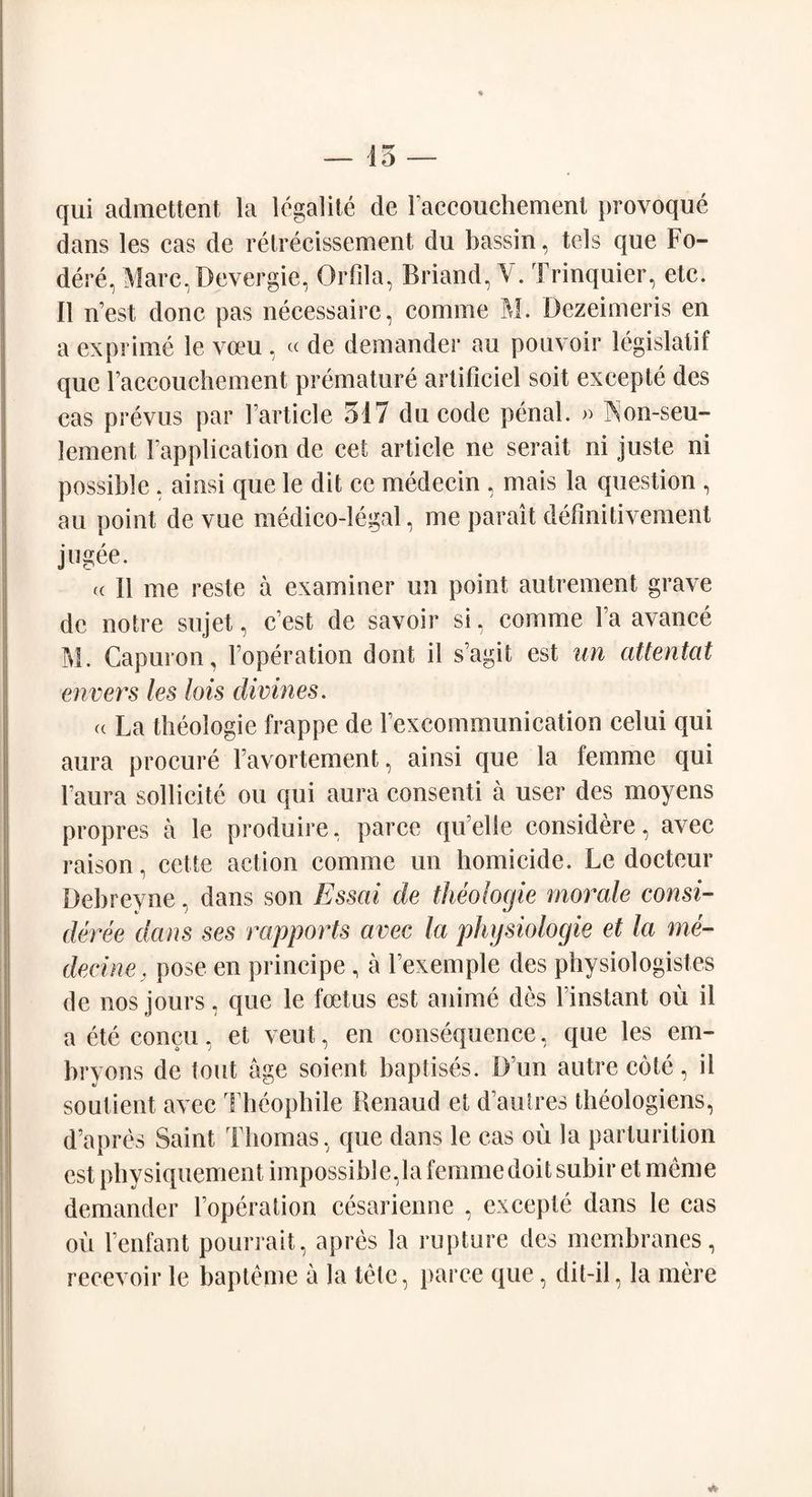 qui admettent la legalite de Faccouchement provoque dans les cas de retrecissement du bassin, tels que Fo- dere, Marc.Devergie, Orfila, Briand, V. Trinquier, etc. II n’est done pas neeessaire, comme M. Dezeimeris en a exprime le vceu , « de demander au pouvoir legislate que raccouchement premature artificiel soit exeepte des cas prevus par Farticle 317 du code penal. » Aon-seu- lement Fapplication de eet article ne serait ni juste ni possible, ainsi que le dit cc medecin , mais la question , au point de vue medico-legal, me parait definitivement jwgee. cc 11 me reste a examiner un point autrement grave de notre sujet, c’est de savoir si, comme Fa avance M. Capuron, Foperation dont il s’agit est un attentat envers les lois divines. a La theologie frappe de Fexcommunication celui qui aura procure Favortement, ainsi que la femme qui Faura sollicite ou qui aura consenti a user des moyens propres a le produire, parce quelle considere, avec raison, cette action comme un homicide. Le docteur Debrevne, dans son Essai de theologie morale consi¬ dered dans ses rapports avec la physiologic et la me¬ dicine . pose en principe , a Fexemple des physiologistes de nos jours, que le foetus est anime des Finstant ou il aeteconcu, et veut, en consequence, que les em- bryons de tout age soient baptises. D im autre cote, il soutient avec Theophile Renaud et d’autres theologiens, d’apres Saint Thomas, que dans le cas ou la parturition est physiquement impossible, la femme doit subir et meme demander Foperation cesarienne , exeepte dans le cas ou Fenfant pourrait, apres la rupture des membranes, recevoir le bapteme a la tete, parce que, dit-il, la mere