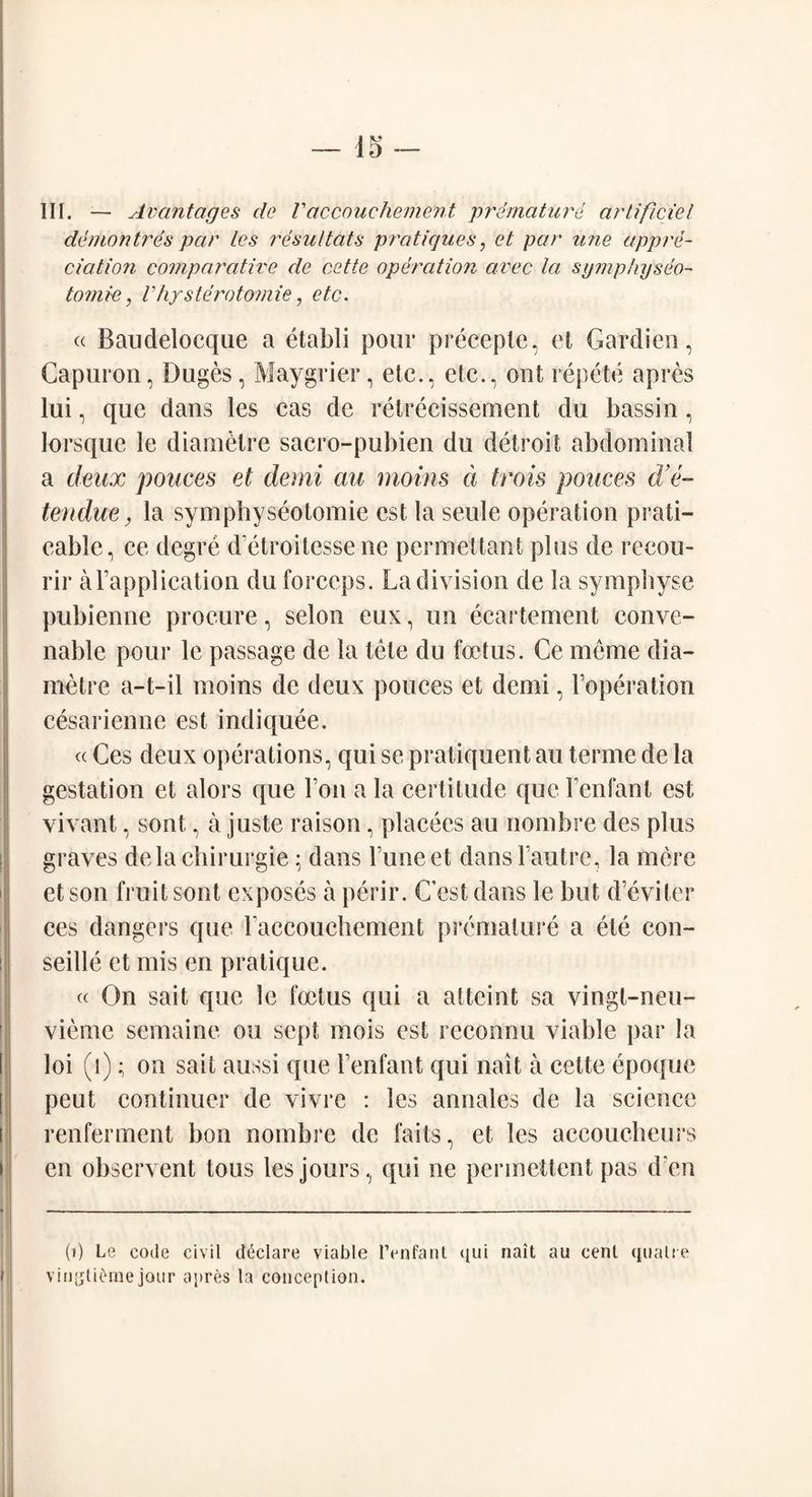 III. — Av ant ages do V accouchement premature artificiel demontres par Les resultats pratiques, et par une appre¬ ciation comparative de cette operation avec la symp/iyseo- tomic, Vhysterotomie, etc. « Bandelocqlie a etabli pour preceple, et Gardien, Capuron, Duges, Maygrier, etc., etc., out repete apres lui, que dans les cas de retrecissement du bassin, lorsque le diamCtre sacro-pubien du detroit abdominal a deux polices et derni au moins d trois polices d’e- tendue, la symphyseotomie est la seule operation prati- eable, ce degre d'etroitcssene permettant plus de recou- rir aFapplication du forceps. La division de la sympbyse pubienne procure, selon eux, un ecartement eonve- nable pour le passage de la tele du foetus. Ce merne dia- raetre a-t-il moins de deux ponces et demi, Foperation cesarienne est indiquee. <c Ces deux operations, qui se pratiquent au terme de la gestation et alors que Fon a la certitude que Fenfant est vivant, sont, a juste raison, placees au nombre des plus graves delachirurgie • dans Funeet dansl’autre, la mere et son fruit sont exposes a perir. C’est dans le but d’eviter ces dangers que Faccoucbement premature a ete con- seille et mis en pratique. « On sait que le foetus qui a atteint sa vingt-neu- vieme semaine on sept mois est rcconnu viable par la loi (i); on sait aussi que Fenfant qui nait a cette epoque peut continuer de vivre : les annales de la science renferment bon nombre de faits, et les accoucheurs en observent tons les jours, qui ne permettent pas den (») Le code civil declare viable lYnfant qui nait ail cent qualte vinyti^me jour apres la conception.