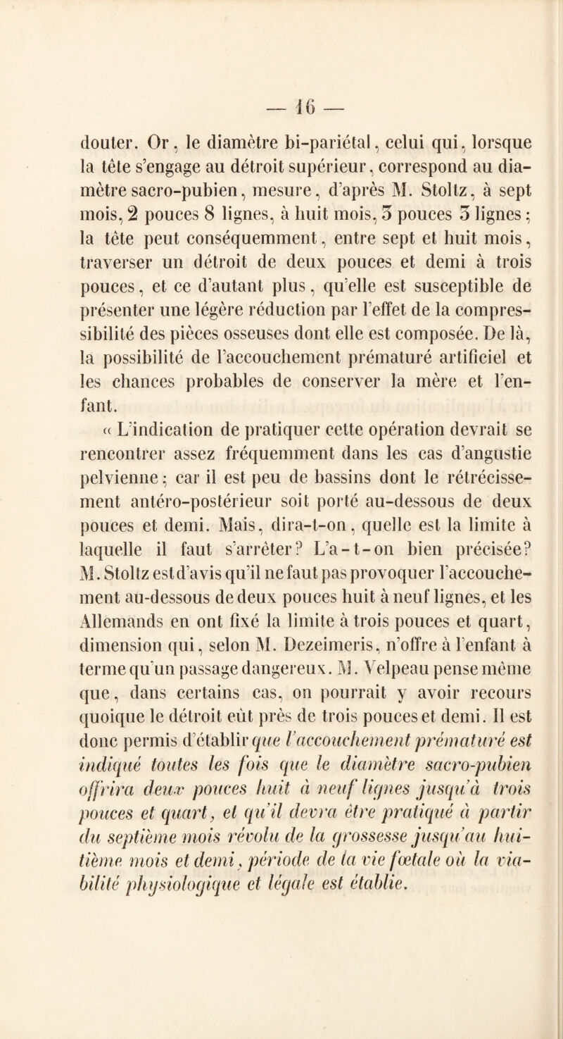 douter. Or, le diametre bi-parietal, celui qui, lorsque la tete s’engage au detroit superieur, correspond au dia¬ metre sacro-pubien, mesure, d’apres M. Stoltz, a sept mois, 2 pouces 8 lignes, a huit mois, 3 pouces 3 lignes; la tete pent consequemment, entre sept et huit mois, traverser un detroit de deux pouces et demi a trois pouces, et ce d’autant plus, qu’elle est susceptible de presenter une legere reduction par leffet de la compres¬ sibility des pieces osseuses dont elle est composee. De la, la possibility de raccouchement premature artificiel et les chances probables de conserver la mere et Fen- fan t. « Vindication de pratiquer cette operation devrait se rencontrer assez frequemment dans les cas d angustie pelvienne; car il est peu de bassins dont le retrecisse- ment antero-posterieur soit porte au-dessous de deux pouces et demi. Mais, dira-t-on, quelle est la limite a laquelle il faut s’arreter? L'a-t-on bien precisee? M. Stoltz estd’avis qiril ne faut pas provoquer raccouche¬ ment au-dessous de deux pouces huit a neuf lignes, et les Allemands en ont fixe la limite a trois pouces et quart, dimension qui, selon M. Dezeimeris, n’olTre a Fenfant a terme qu'un passage dangereux. M. Velpeau pense meme que, dans certains cas, on pourrait y avoir recours quoique le detroit eut pres de trois pouces et demi. 11 est done permis d etablirque /’accouchement premature est indique Mites les fois que le cliametre sacro-pubien off rim deux pouces liuit a neuf lignes jusqua trois pouces et quart, el quil devra et re pratique d partir du septieme mois revolu de la grossesse jusqu au Icui- tieme mois et demi, periode, de la vie foetale oil la via- bilite physiologique et legale est etablie.