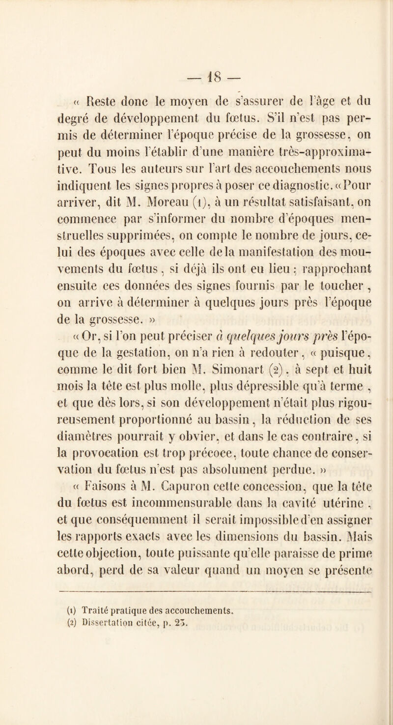 « Reste done le moyen de s'assurer de 1 age et du degre de developpement du foetus. Sal n’est pas per- mis de determiner Fepoque precise de la grossesse, on peut du moins Fetablir d une maniere tres-approxima- tive. Tous les auteurs sur Fart des aeeouchements nous indiquent les signespropres a poser ee diagnostic.«Pour arriver, dit M. Moreau (1), a un resultat satisfaisant, on commence par s’informer du nombre d’epoques men- struelles supprimees, on compte le nombre de jours, ee- lui des epoques avec celle dela manifestation des mou- vements du foetus, si deja ils out eu lieu: rapprochant ensuite ces donnees des signes fournis par le toucher , on arrive a determiner a quelques jours pres Fepoque de la grossesse. » ((Or, si Fon peut preciser d quelques jours pres Fepo¬ que de la gestation, on ira rien a redouter, « puisque, com me le dit fort bien M. Simonart (2). a sept et huit mois la tete est plus molle, plus depressible qua terme , et que des lors, si son developpement n etait plus rigou- reusement proportionne au bassin, la reduction de ses diametres pourrait y obvier, et dans le cas contraire, si la provocation est trop precoce, toute chance de conser¬ vation du foetus n est pas absolument perdue. » « Faisons a M. Capuron cette concession, que la tele du foetus est incommensurable dans la cavite uterine , et que consequemment il serait impossible d en assigner les rapports exacts avec les dimensions du bassin. Mais cette objection, toute puissante qu’elle paraisse de prime abord, perd de sa valeur quand un moyen se presente (1) Traits pratique des aeeouchements.