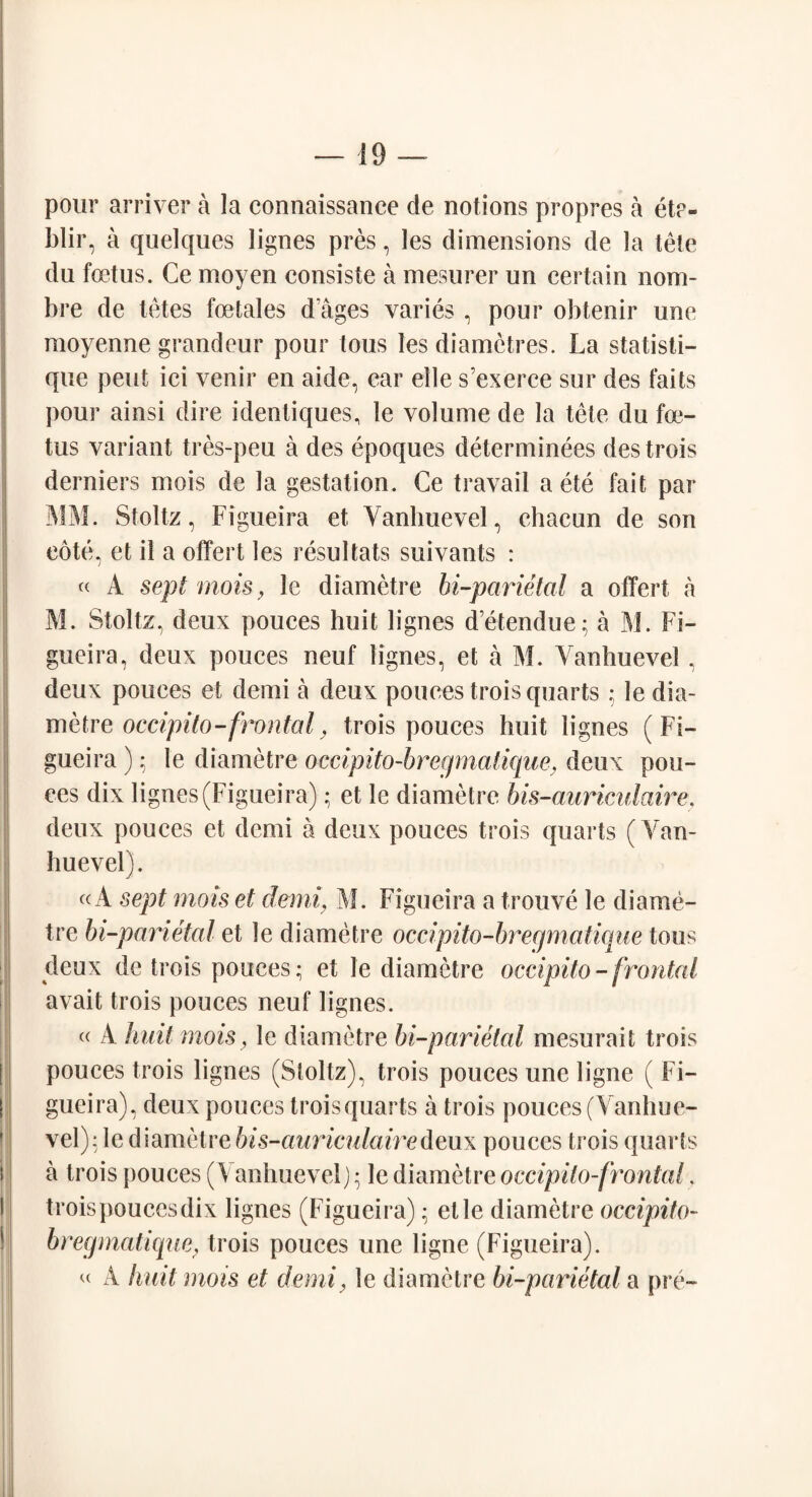 pour arriver a la connaissance de notions propres a et?- blir, a quelques lignes pres, les dimensions de la tele du foetus. Ce moyen consiste a mesurer un certain nom- bre de tetes foetales d ages varies , pour obtenir une moyenne grandeur pour tous les diametres. La statisti- que pent ici venir en aide, car elle s'exerce sur des faits pour ainsi dire identiques, le volume de la tete du foe¬ tus variant tres-peu a des epoques determinees des trois derniers mois de la gestation. Ce travail a ete fait par MM. Stoltz, Figueira et Yanbuevel, chacun de son cote, et il a offert les resultats suivants : « A sept mois, le diametre bi-parietal a offert a M. Stoltz, deux pouces huit lignes d’etendue; a M. Fi¬ gueira, deux pouces neuf lignes, et a M. Yanhuevel, deux pouces et demi a deux pouces trois quarts ; le dia¬ metre occipito-frontal, trois pouces huit lignes (Fi¬ gueira ); le diametre occipito-bregmatique, deux pon¬ ces dix lignes (Figueira); et le diametre bis-auriculaire. deux pouces et demi a deux pouces trois quarts (Van- huevel). «A sept mois et demi, M. Figueira a trouve le diame¬ tre bi-parietal et le diametre occipito-bregmatique tous deux de trois pouces; et le diametre occipito-frontal avait trois pouces neuf lignes. « A huit mois, le diametre bi-parietal mesurait trois pouces trois lignes (Stoltz), trois pouces une ligne ( Fi¬ gueira), deux pouces troisquarts a trois pouces (Yanhue¬ vel): le diametre bis-auriculaire deux pouces trois quarts a trois pouces (V anhuevelj; le diametre occipito-frontal. trois pouces dix lignes (Figueira); elle diametre occipito- bregmatique, trois pouces une ligne (Figueira). « A huit mois et demi} le diametre bi-parietal a pre-