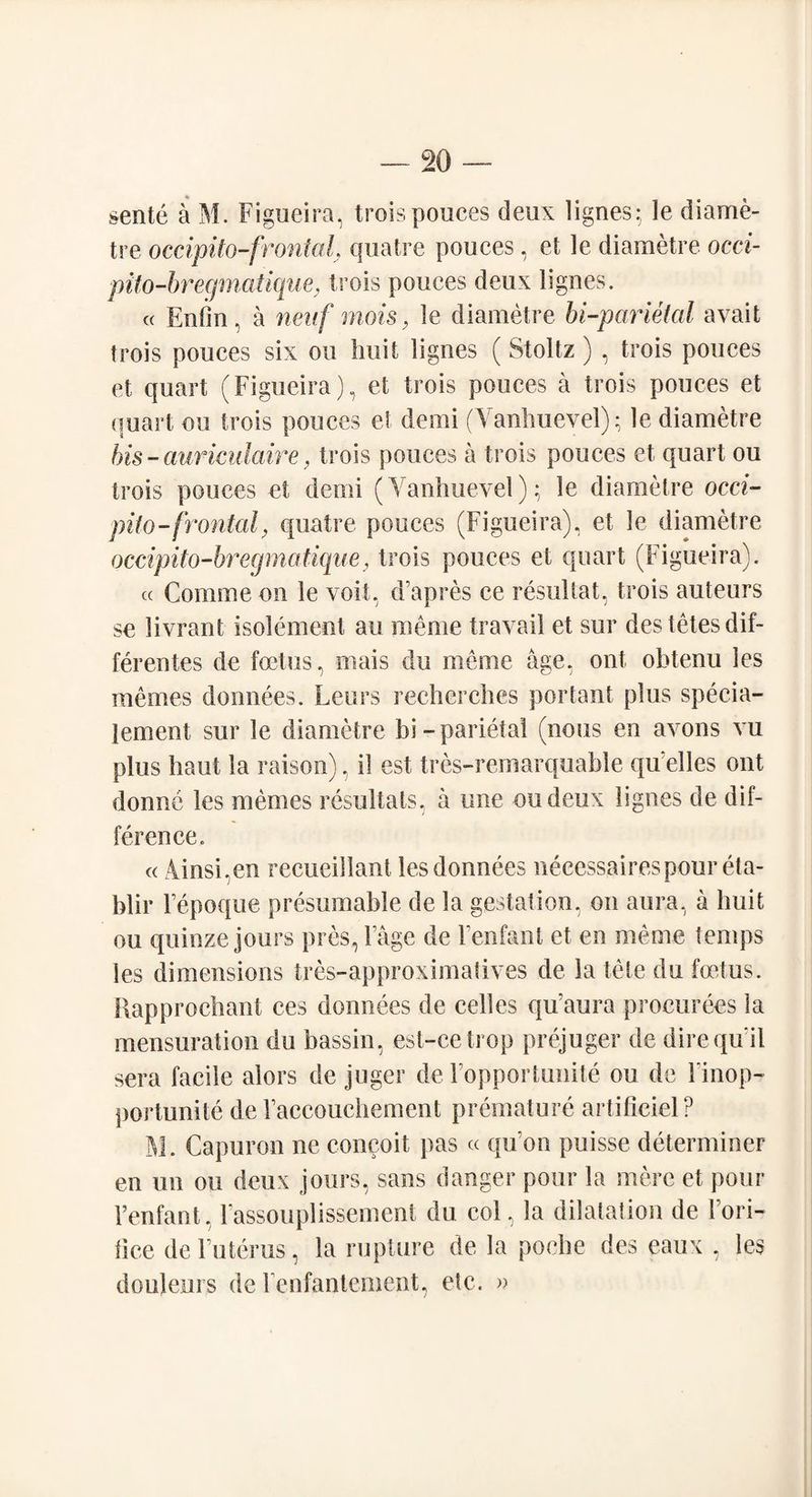 sente a M. Figueira, troisponces deux lignes; le diame- tre occipito-frontal. quatre ponces, et le diametre occi- pito-bregmaiique, trois ponces deux lignes. « Enfin, a naif mois, le diametre bi-parietal avail trois ponces six on liuit lignes (Stoltz) , trois ponces et quart (Figueira), et trois ponces a trois ponces et quart on trois ponces et demi (Vanhuevel); le diametre bis - auriculaire , trois ponces a trois ponces et quart on trois ponces et demi (Vanhuevel); le diametre occi¬ pito-frontal, quatre ponces (Figueira), et le diametre occipito-bregmatique, trois ponces et quart (Figueira). « Comme on le voit, d’apres ce resultat, trois auteurs se livrant isolement an raeme travail et sur destetesdif- ferentes de foetus, mais du meme age, ont obtenu les memes donnees. Leurs recherches portant plus specia- lement sur le diametre bi-parietal (nous en avons vu plus haul la raison), il est tres-remarquable quelles ont donnc les memes resultats, a une on deux lignes de dif¬ ference. « Mnsi.en recueillant les donnees neeessairespoureta- blir Fepoque presumable de la gestation, on aura, a liuit on quinze jours pres, Fage de Fenfant et en meme temps les dimensions tres-approximatives de la tele du foetus. Rapprochant ces donnees de cedes qu’aura procurees la mensuration du bassin, est-cetrop prejuger de dire qu il sera facile alors de juger de Fopportunite ou de Finop- portunite de Faccouchement premature artificiel? M. Capuron ne concoit pas « qu on puisse determiner en un ou deux jours, sans danger pour la mere et pour Fenfant, Fassouplissement du col, la dilatation de Fori- lice de Futerus, la rupture de la poche des eaux , les doujeurs de Fenfantement, etc. »