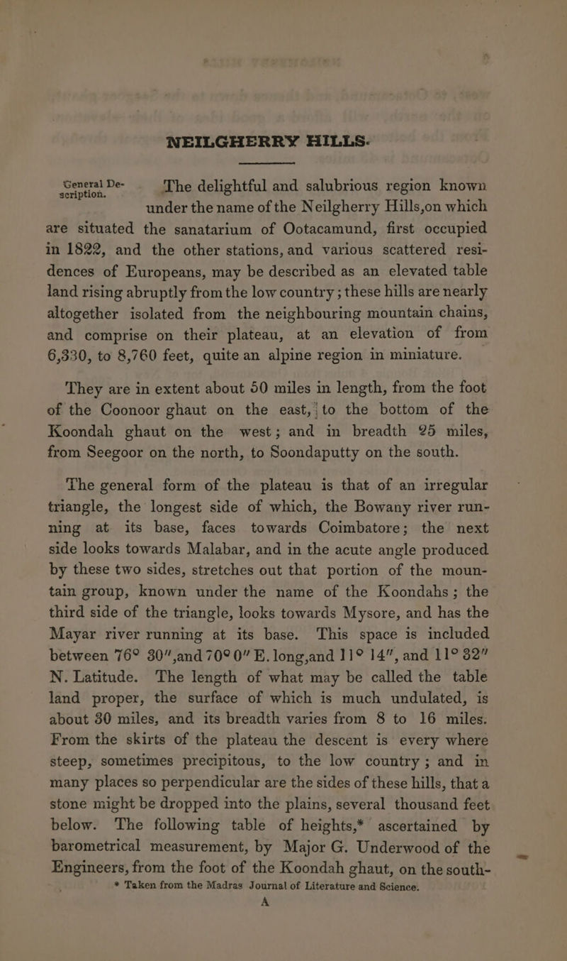 NEILGHERRY HILLS- tee The delightful and salubrious region known under the name of the Neilgherry Hills,on which are situated the sanatarium of Ootacamund, first occupied in 1822, and the other stations, and various scattered resi- dences of Europeans, may be described as an elevated table land rising abruptly from the low country ; these hills are nearly altogether isolated from the neighbouring mountain chains, and comprise on their plateau, at an elevation of from 6,330, to 8,760 feet, quite an alpine region in miniature. They are in extent about 50 miles in length, from the foot of the Coonoor ghaut on the east,;to the bottom of the Koondah ghaut on the west; and in breadth 25 miles, from Seegoor on the north, to Soondaputty on the south. The general form of the plateau is that of an irregular triangle, the longest side of which, the Bowany river run- ning at its base, faces towards Coimbatore; the next side looks towards Malabar, and in the acute angle produced by these two sides, stretches out that portion of the moun- tain group, known under the name of the Koondahs; the third side of the triangle, looks towards Mysore, and has the Mayar river running at its base. This space is included between 76° 30”,and 70° 0” E. long,and 11° 14”, and 11° 32” N. Latitude. The length of what may be called the table land proper, the surface of which is much undulated, is about 30 miles, and its breadth varies from 8 to 16 miles. From the skirts of the plateau the descent is every where steep, sometimes precipitous, to the low country ; and in many places so perpendicular are the sides of these hills, that a stone might be dropped into the plains, several thousand feet below. The following table of heights,* ascertained by barometrical measurement, by Major G. Underwood of the Engineers, from the foot of the Koondah ghaut, on the south- * Taken from the Madras Journal of Literature and Science. A