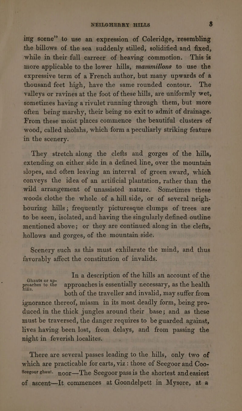 ing scene” to use an expression of Coleridge, resembling the billows of the sea suddenly stilled, solidified and fixed, while in their full carreer of heaving commotion. This is more applicable to the lower hills, mammillons to use the expressive term of a French author, but many upwards of a thousand feet high, have the same rounded contour. The valleys or ravines at the foot of these hills, are uniformly wet, sometimes having a rivulet running through them, but more often being marshy, their being no exit to admit of drainage. From these moist places commence the beautiful clusters of wood, called sholahs, which form a peculiarly striking feature in the scenery. They stretch along the clefts and gorges of the hills, extending on either side in a defined line, over the mountain slopes, and often leaving an interval of green sward, which conveys the idea of an artificial plantation, rather than the wild arrangement of unassisted nature. Sometimes these woods clothe the whole of a hill side, or of several neigh- bouring hills; frequently picturesque clumps of trees are to be seen, isolated, and having the singularly defined outline mentioned above; or they are continued along in the clefts, hollows and gorges, of the mountain side. Scenery such as this must exhilarate the mind, and thus favorably affect the constitution of invalids. In a description of the hills an account of the Ghauts or ap- : : 77 roaches to the approaches is essentially necessary, as the health both of the traveller and invalid, may suffer from ignorance thereof, miasm in its most deadly form, being pro- duced in the thick jungles around their base; and as these must be traversed, the danger requires to be guarded against, lives having been lost, from delays, and from passing the night in feverish localites. There are several passes leading to the hills, only two of which are practicable for carts, viz: those of Seegoor and Coo- Seegoor ghaut. noor—'The Seegoor pass is the shortest and easiest of ascent—It commences at Goondelpett in Mysore, at a