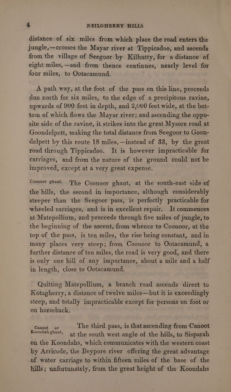 distance of six miles from which place the road enters the jungle,—crosses the Mayar river at Tippicadoo, and ascends from the village of Seegoor by Kilhutty, for a distance of eight miles,—and from thence continues, nearly level for four miles, to Ootacamund. A path way, at the foot of the pass on this line, proceeds due north for six miles, to the edge of a precipitous ravine, upwards of 900 feet in depth, and 2,000 feet wide, at the bot- tom of which flows the Mayar river; and ascending the oppo- site side of the ravine, it strikes into the great Mysore road at Goondelpett, making the total distance from Seegoor to Goon- delpett by this route 18 miles,—instead of 33, by the great road through Tippicadoo. It is however impracticable for carriages, and from the nature of the ground could not be improved, except at a very great expense. Coonoor ghaut. The Coonoor ghaut, at the south-east side of the hills, the second in importance, although considerably steeper than the Seegoor pass, is perfectly practicable for wheeled carriages, and is in excellent repair. It commences at Matepollium, and proceeds through five miles of jungle, to the beginning of the ascent, from whence to Coonoor, at the top of the pass, is ten miles, the rise being constant, and in many places very steep; from Coonoor to Ootacamund, a further distance of ten miles, the road is very good, and there is only one hill of any importance, about a mile and a half in length, close to Ootacamund. . Quitting Matepollium, a branch road ascends direct to Kotagherry, a distance of twelve miles—but it is exceedingly steep, and totally impracticable except for persons on foot or on horseback. Canter be The third pass, is that ascending from Canoot Koondah ghaut, at the south west angle of the hills, to Sisparah on the Koondahs, which communicates with the western coast by Arricode, the Beypore river offering the great advantage of water carriage to within fifteen miles of the base of the hills; unfortunately, from the great height of the Koondahs