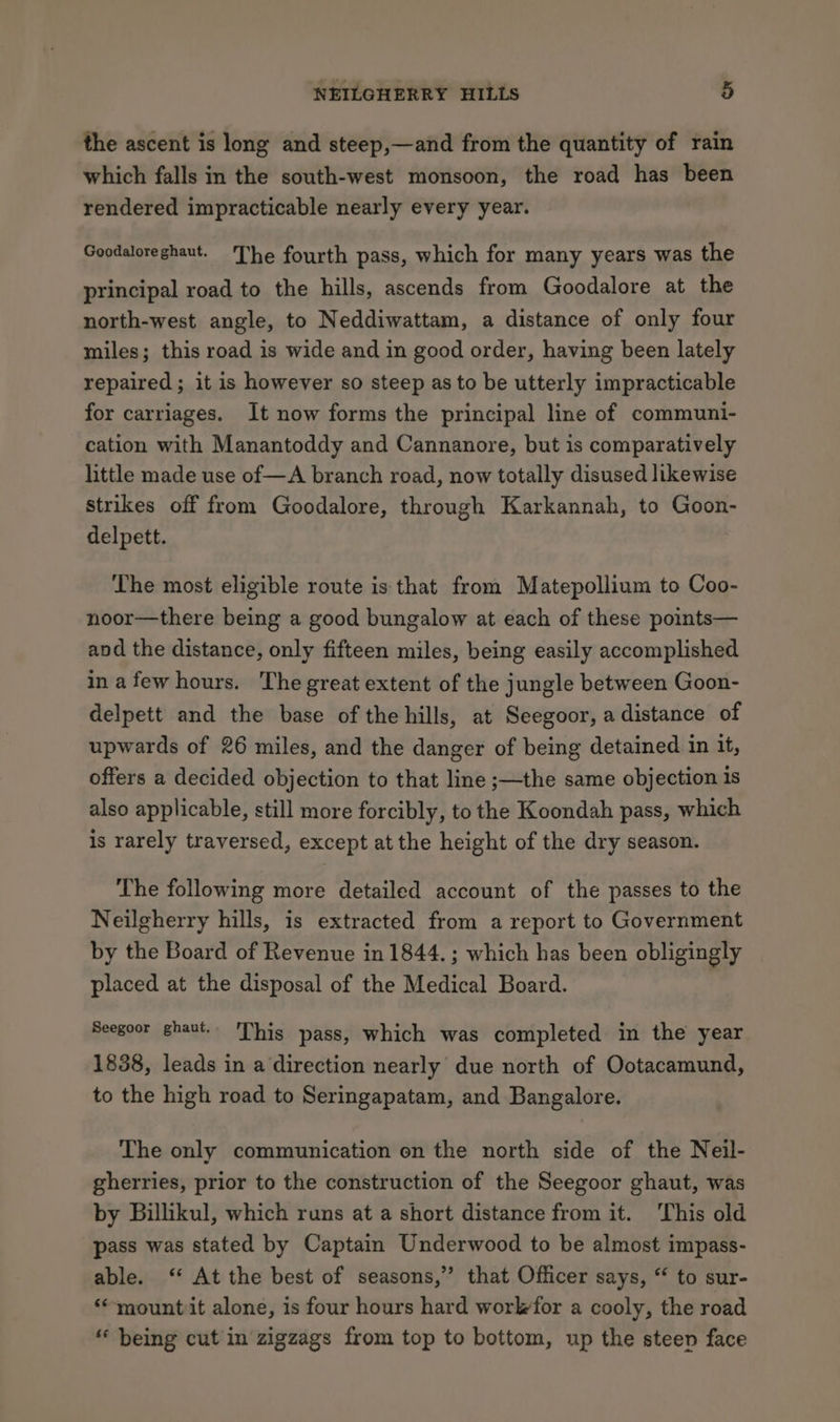 the ascent is long and steep,—and from the quantity of rain which falls in the south-west monsoon, the road has been rendered impracticable nearly every year. Goodaloreghaut. The fourth pass, which for many years was the principal road to the hills, ascends from Goodalore at the north-west angle, to Neddiwattam, a distance of only four miles; this road is wide and in good order, having been lately repaired; it is however so steep as to be utterly impracticable for carriages. It now forms the principal line of communi- cation with Manantoddy and Cannanore, but is comparatively little made use of—A branch road, now totally disused likewise Strikes off from Goodalore, through Karkannah, to Goon- delpett. The most eligible route is that from Matepollium to Coo- noor—there being a good bungalow at each of these points— and the distance, only fifteen miles, being easily accomplished in a few hours. The great extent of the jungle between Goon- delpett and the base of the hills, at Seegoor, a distance of upwards of 26 miles, and the danger of being detained in it, offers a decided objection to that line ;—the same objection is also applicable, still more forcibly, to the Koondah pass, which is rarely traversed, except at the height of the dry season. The following more detailed account of the passes to the Neilgherry hills, is extracted from a report to Government by the Board of Revenue in 1844. ; which has been obligingly placed at the disposal of the Medical Board. Seegoor ghaut. This pass, which was completed in the year 1838, leads in a direction nearly due north of Ootacamund, to the high road to Seringapatam, and Bangalore. The only communication on the north side of the Neil- gherries, prior to the construction of the Seegoor ghaut, was by Billikul, which runs at a short distance from it. This old pass was stated by Captain Underwood to be almost impass- able. ‘ At the best of seasons,” that Officer says, “ to sur- ‘mountit alone, is four hours hard workfor a cooly, the road “ being cut in zigzags from top to bottom, up the steen face