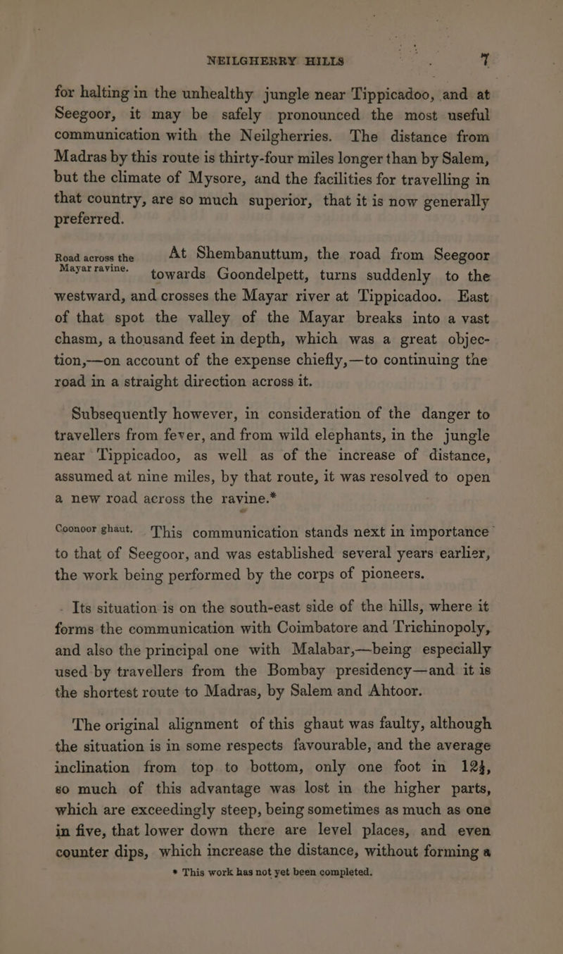 for halting in the unhealthy jungle near Tippicadoo, and at Seegoor, it may be safely pronounced the most useful communication with the Neilgherries. The distance from Madras by this route is thirty-four miles longer than by Salem, but the climate of Mysore, and the facilities for travelling in that country, are so much superior, that it is now generally preferred. Rbidl éorowe he At Shembanuttum, the road from Seegoor Mayarravine- towards Goondelpett, turns suddenly to the westward, and crosses the Mayar river at Tippicadoo. Fast of that spot the valley of the Mayar breaks into a vast chasm, a thousand feet in depth, which was a great objec- tion,—on account of the expense chiefly,—to continuing the road in a straight direction across it. Subsequently however, in consideration of the danger to travellers from fever, and from wild elephants, in the jungle near Tippicadoo, as well as of the increase of distance, assumed at nine miles, by that route, it was resolved to open a new road across the ravine.* Coonoor ghaut. This communication stands next in importance’ to that of Seegoor, and was established several years earlier, the work being performed by the corps of pioneers. . Its situation is on the south-east side of the hills, where it forms the communication with Coimbatore and Trichinopoly, and also the principal one with Malabar,—being especially used by travellers from the Bombay presidency—and it is the shortest route to Madras, by Salem and Ahtoor. The original alignment of this ghaut was faulty, although the situation is in some respects favourable, and the average inclination from top. to bottom, only one foot in 123, so much of this advantage was lost in the higher parts, which are exceedingly steep, being sometimes as much as one in five, that lower down there are level places, and even counter dips, which increase the distance, without forming a * This work has not yet been completed.