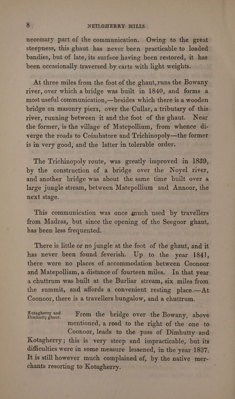 necessary part of the communication. Owing to the great steepness, this ghaut has never been practicable to loaded bandies, but of late, its surface having been restored, it has been occasionally traversed by carts with light weights. At three miles from the foot of the ghaut,runs the Bowany river, over which a bridge was built in 1840, and forms a most useful communication,—besides which there is a wooden bridge on masonry piers, over the Cullar, a tributary of this river, running between it and the foot of the ghaut. Near the former, is the village of Matepollium, from whence di- verge the roads to Coimbatore and Trichinopoly—the former is in very good, and the latter in tolerable order. The Trichinopoly route, was greatly improved in 1839, by the construction of a bridge over the Noyel river, and another bridge was about the same time built over a large jungle stream, between Matepollium and Annoor, the next stage. This communication was once much used by travellers from Madras, but since the opening of the Seegoor ghaut, has been less frequented. There is little or no jungle at the foot of the ghaut, and it has never been found feverish, Up to the year 184], there were no places of accommodation between Coonoor and Matepolliam, a distance of fourteen miles. In that year a chuttrum was built at the Burliar stream, six miles from the summit, and affords a convenient resting place.—At Coonoor, there is a travellers bungalow, and a chuttrum. apap eriae eee From the bridge over the Bowany, above mentioned, a road to the right of the one to Coonoor, leads to the pass of Dimhutty and Kotagherry ; this is very steep and impracticable, but its difficulties were in some measure lessened, in the year 1837. It is still however much complained of, by the native mer- chants resorting to Kotagherry.