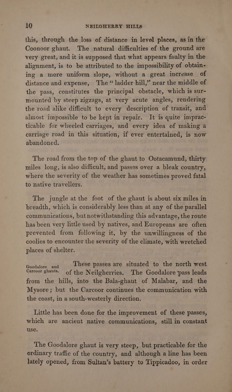 this, through the loss of distance in level places, as in the Coonoor ghaut. The natural difficulties of the ground are very great, and it is supposed that what appears faulty in the alignment, is to be attributed to the impossibility of obtain- ing a more uniform slope, without a great increase of distance and expense, The “ ladder hill,” near the middle of the pass, constitutes the principal obstacle, which is sur- mounted by steep zigzags, at very acute angles, rendering the road alike difficult to every description of transit, and almost impossible to be kept in repair. It is quite imprac- ticable for wheeled carriages, and every idea of making a carriage road in this situation, if ever entertained, is now abandoned. The road from the top of the ghaut to Ootacamund, thirty miles long, is also difficult, and passes over a bleak country, where the severity of the weather has sometimes proved fatal to native travellers. The jungle at the foot of the ghaut is about six miles in breadth, which is considerably less than at any of the parallel communications, but notwithstanding this advantage, the route has been very little used by natives, and Europeans are often prevented from following it, by the unwillingness of the coolies to encounter the severity of the climate, with wretched places of shelter. sda tabateien These passes are situated to the north west Carcoor ghauts. of the Neilgherries. ‘The Goodalore ‘pass leads from the hills, into the Bala-ghaut of Malabar, and the Mysore; but the Carcoor continues the communication with the coast, in a south-westerly direction. Little has been done for the improvement of these passes, which are ancient native communications, still in constant use. The Goodalore ghaut is very steep, but practicable for the ordinary traffic of the country, and although a line has been lately opened, from Sultan’s battery to Tippicadoo, in order