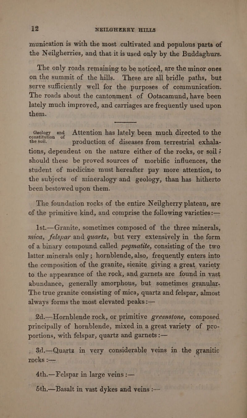 munication is with the most cultivated and populous parts of the Neilgherries, and that it is used only by the Buddaghurs. The only roads remaining to be noticed, are the minor ones on the summit of the hills. These are all bridle paths, but serve sufficiently well for the purposes of communication. The roads about the cantonment of Ootacamund, have been lately much improved, and carriages are frequently used upon them. Geology and Attention has lately been much directed to the constitution of a, : - the soil. production of diseases from terrestrial exhala- tions, dependent on the nature either of the rocks, or soil 3 should these be proved sources of morbific influences, the student of medicine must hereafter pay more attention, to the subjects of mineralogy and geology, than has hitherto been bestowed upon them. The foundation rocks of the entire Neilgherry plateau, are of the primitive kind, and comprise the following varieties :— lst.—Granite, sometimes composed of the three minerals, mica, felspar and quartz, but very extensively in the form of a binary compound called pegmatite, consisting of the two latter minerals only; hornblende, also, frequently enters into the composition of the granite, sienite giving a great variety to the appearance of the rock, and garnets are found in vast abundance, generally amorphous, but sometimes granular. The true granite consisting of mica, quartz and felspar, almost always forms the most elevated peaks :— 2d.—Hornblende rock, or primitive greenstone, composed principally of hornblende, mixed in a great variety of pro- portions, with felspar, quartz and garnets :— 3d.—Quartz in very considerable veins in the granitic rocks :— ; 4th.—Felspar in large veins :— 5th.—Basalt in vast dykes and veins :—