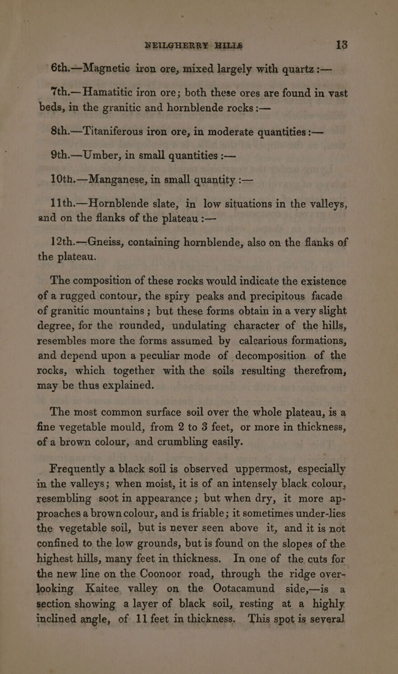 6th.—Magnetic iron ore, mixed largely with quartz :— 7th.— Hamatitic iron ore; both these ores are found in vast beds, in the granitic and hornblende rocks :— 8th.—Titaniferous iron ore, in moderate quantities :— 9th.—Umber, in small quantities :— 10th.— Manganese, in small quantity :— 11th.—Hornblende slate, in low situations in the valleys, and on the flanks of the plateau :— 12th.—Gneiss, containing hornblende, also on the flanks of the plateau. The composition of these rocks would indicate the existence of a rugged contour, the spiry peaks and precipitous facade of granitic mountains ; but these forms obtain in a very slight degree, for the rounded, undulating character of the hills, resembles more the forms assumed by calcarious formations, and depend upon a peculiar mode of decomposition of the rocks, which together with the soils resulting therefrom, may be thus explained. The most common surface soil over the whole plateau, is a fine vegetable mould, from 2 to 3 feet, or more in thickness, of a brown colour, and crumbling easily. Frequently a black soil is observed uppermost, especially in the valleys; when moist, it is of an intensely black colour, resembling soot in appearance; but when dry, it more ap- proaches a brown colour, and is friable; it sometimes under-lies the vegetable soil, but is never seen above it, and it is not confined to the low grounds, but is found on the slopes of the highest hills, many feet in thickness. In one of the cuts for the new line on the Coonoor road, through the ridge over- looking Kaitee valley on the Ootacamund side,—is a section showing a layer of black soil, resting at a highly inclined angle, of 11 feet in thickness. This spot is several