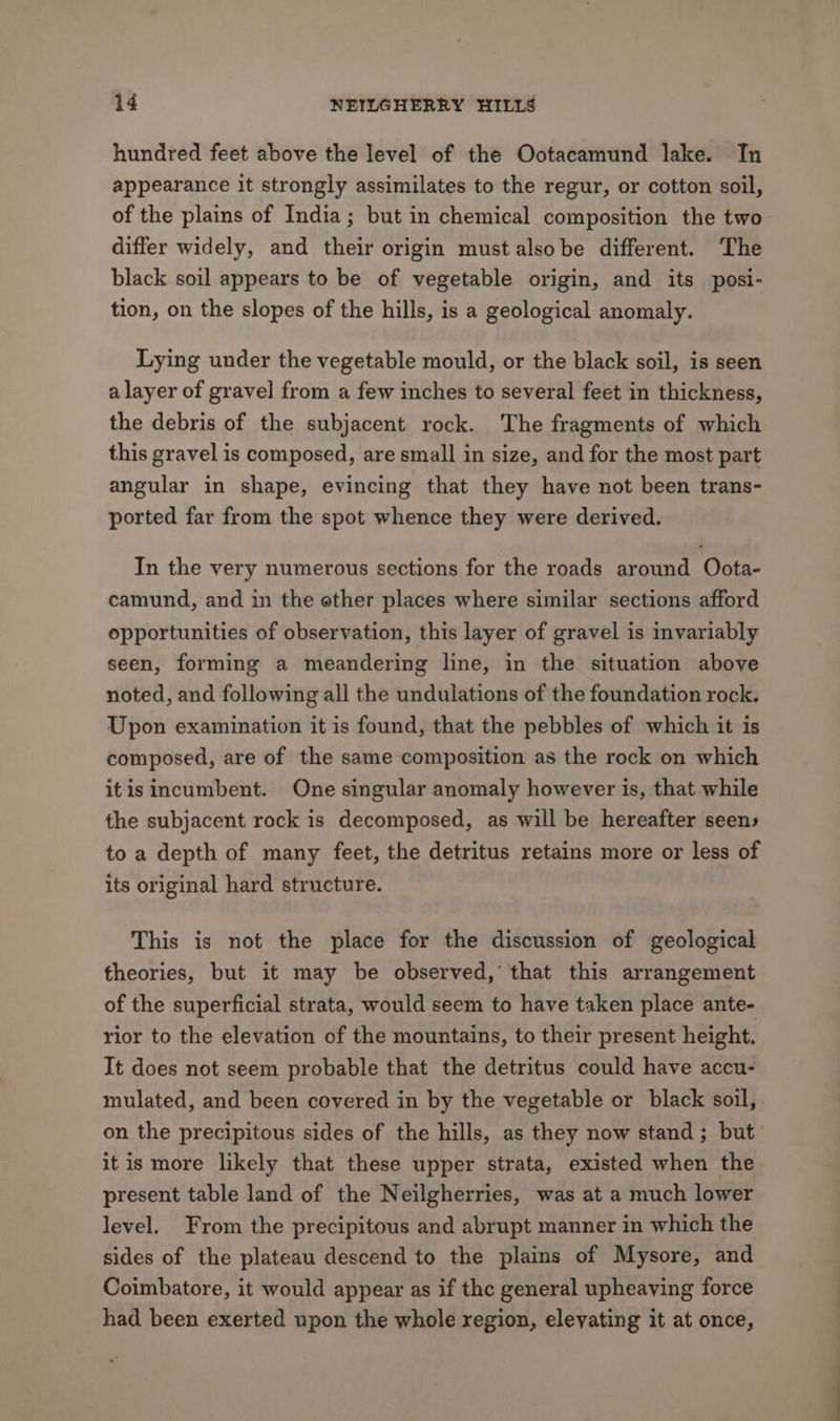 hundred feet above the level of the Ootacamund lake. In appearance it strongly assimilates to the regur, or cotton soil, of the plains of India; but in chemical composition the two differ widely, and their origin mustalsobe different. The black soil appears to be of vegetable origin, and its posi- tion, on the slopes of the hills, is a geological anomaly. Lying under the vegetable mould, or the black soil, is seen a layer of gravel from a few inches to several feet in thickness, the debris of the subjacent rock. The fragments of which this gravel is composed, are small in size, and for the most part angular in shape, evincing that they have not been trans- ported far from the spot whence they were derived. In the very numerous sections for the roads around Oota- camund, and in the other places where similar sections afford opportunities of observation, this layer of gravel is invariably seen, forming a meandering line, in the situation above noted, and following all the undulations of the foundation rock. Upon examination it is found, that the pebbles of which it is composed, are of the same composition as the rock on which itisincumbent. One singular anomaly however is, that while the subjacent rock is decomposed, as will be hereafter seen» to a depth of many feet, the detritus retains more or less of its original hard structure. This is not the place for the discussion of geological theories, but it may be observed,’ that this arrangement of the superficial strata, would seem to have taken place ante- rior to the elevation of the mountains, to their present height. It does not seem probable that the detritus could have accu- mulated, and been covered in by the vegetable or black soil, on the precipitous sides of the hills, as they now stand; but it is more likely that these upper strata, existed when the present table land of the Neilgherries, was at a much lower level. From the precipitous and abrupt manner in which the sides of the plateau descend to the plains of Mysore, and Coimbatore, it would appear as if the general upheaving force had been exerted upon the whole xegion, elevating it at once,