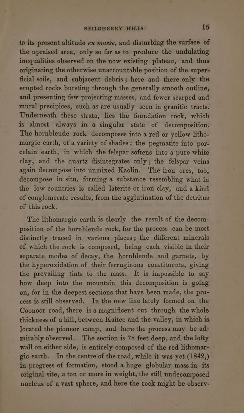 to its present altitude en masse, and disturbing the surface of the upraised area, only so far as to produce the undulating inequalities observed on the now existing plateau, and thus originating the otherwise unaccountable position of the super- ficial soils, and subjacent debris; here and there only the erupted rocks bursting through the generally smooth outline, and presenting few projecting masses, and fewer scarped and mural precipices, such as are usually seen in granitic tracts. Underneath these strata, lies the foundation rock, which is almost always in a singular state of decomposition. The hornblende rock decomposes into a red or yellow litho- margic earth, of a variety of shades; the pegmatite into por- celain earth, in which the felspar softens into a pure white clay, and the quartz disintegrates only; the felspar veins again decompose into unmixed Kaolin. ‘The iron ores, too, decompose in situ, forming a substance resembling what in the low countries is called laterite or iron clay, and a kind of conglomerate results, from the agglutination of the detritus of this rock. The lithomargic earth is clearly the result of the decom- position of the hornblende rock, for the process can be most distinctly traced in various places; the different minerals of which the rock is composed, being each visible in their separate modes of decay, the hornblende and garnets, by the hyperoxidation of their ferruginous constituents, giving the prevailing tints to the mass. It is impossible to say how deep into the mountain this decomposition is going on, for in the deepest sections that have been made, the pro- cess is still observed. In the new line lately formed on the Coonoor road, there isa magnificent cut through the whole thickness of a hill, between Kaitee and the valley, in which is located the pioneer camp, and here the process may be ad- mirably observed. ‘The section is 78 feet deep, and the lofty wall on either side, is entirely composed of the red lithomar- gic earth. In the centre of the road, while it was yet (1842,) in progress of formation, stood a huge globular mass in its original site, a ton or more in weight, the still undecomposed nucleus of a vast sphere, and here the rock might be obsery-