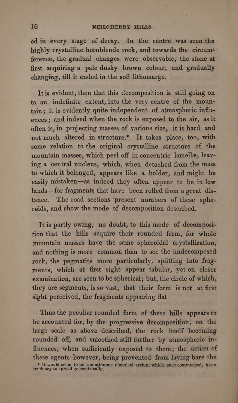 éd in every stage of decay. In the céntre was seen the highly crystalline hornblende rock, and towards the circum ference, the gradual changes were observable, the stone at first acquiring a pale dusky brown colour, and gradually changing, till it ended in the soft lithomarge. It is evident, then that this decomposition is still going on to an indefinite extent, into the very centre of the moun- tain; it is evidently quite independent of atmospheric influ- ences; and indeed when the rock is exposed to the air, as it often is, in projecting masses of various size, it is hard and not much altered in structure.* It takes place, too, with some relation to the original crystalline structure of the mountain masses, which peel off in concentric lamelle, leav- ing a central nucleus, which, when detached from the mass to which it belonged, appears like a bolder, and might be easily mistaken—as indeed they often appear to be in low lands—for fragments that have been rolled from a great dis- tance. ‘The road sections ‘present numbers of these sphe- roids, and show the mode of decomposition described. It is partly owing, no doubt, to this mode of decomposi- tion that the hills acquire their rounded form, for whole mountain masses have the same spheroidal crystallization, and nothing is more common than to see the undecomposed rock, the pegmatite more particularly, splitting into frag- ments, which at first sight appear tabular, yet on closer examination, are seen to be spherical ; but, the circle of which, they are segments, is so vast, that their form is not at first sight perceived, the fragments appearing flat. Thus the peculiar rounded form of these hills appears to be accounted for, by the progressive decomposition, on the large scale as above described, the rock itself becoming rounded off, and smoothed still further by atmospheric in- fluences, when sufficiently exposed to them; the action of these agents however, being prevented from laying bare the * It would seem to be acontinuous chemical action; which once commenced, has a tendency to spread geocentrically.