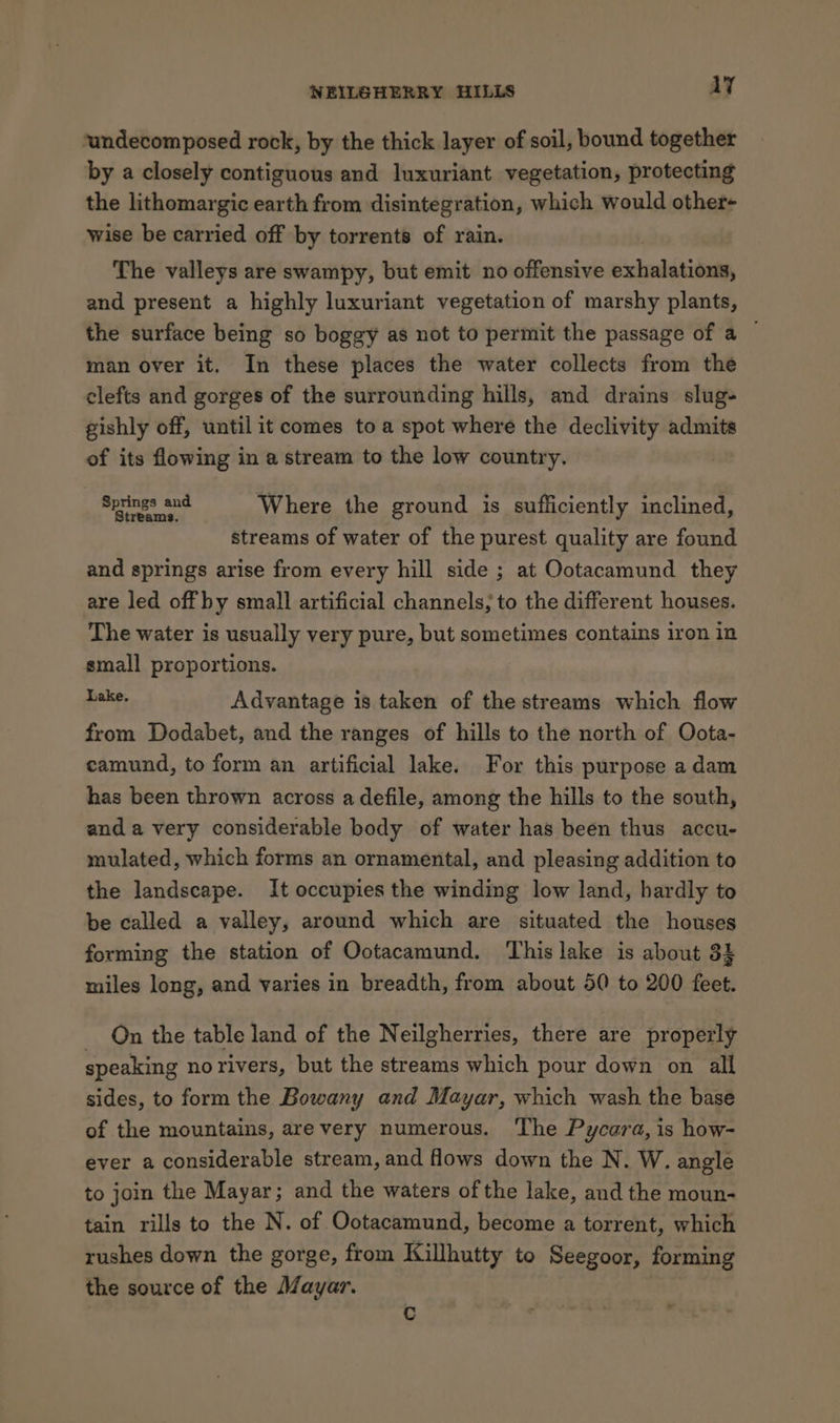 ‘undecomposed rock, by the thick layer of soil, bound together by a closely contiguous and luxuriant vegetation, protecting the lithomargic earth from disintegration, which would other- wise be carried off by torrents of rain. The valleys are swampy, but emit no offensive exhalition, and present a highly luxuriant vegetation of marshy plants, the surface being so boggy as not to permit the passage of a — man over it. In these places the water collects from the clefts and gorges of the surrounding hills, and drains slug gishly off, until it comes toa spot where the declivity admits of its flowing in a stream to the low country. apres ong Where the ground is sufficiently inclined, streams of water of the purest quality are found and springs arise from every hill side ; at Ootacamund they are led off by small artificial channels; to the different houses. The water is usually very pure, but sometimes contains iron in small proportions. Rake, Advantage is taken of the streams which flow from Dodabet, and the ranges of hills to the north of Oota- camund, to form an artificial lake. For this purpose adam has been thrown across a defile, among the hills to the south, and a very considerable body of water has been thus accu- mulated, which forms an ornamental, and pleasing addition to the landscape. It occupies the winding low land, hardly to be called a valley, around which are situated the houses forming the station of Ootacamund. This lake is about 3 miles long, and varies in breadth, from about 50 to 200 feet. On the table land of the Neilgherries, there are properly speaking no rivers, but the streams which pour down on all sides, to form the Bowany and Mayar, which wash the base of the mountains, are very numerous. The Pycara, is how- ever a considerable stream, and flows down the N. W. angle to join the Mayar; and the waters of the lake, and the moun- tain rills to the N. of Ootacamund, become a torrent, which rushes down the gorge, from Killhutty to Seegoor, forming the source of the Mayar. Cc
