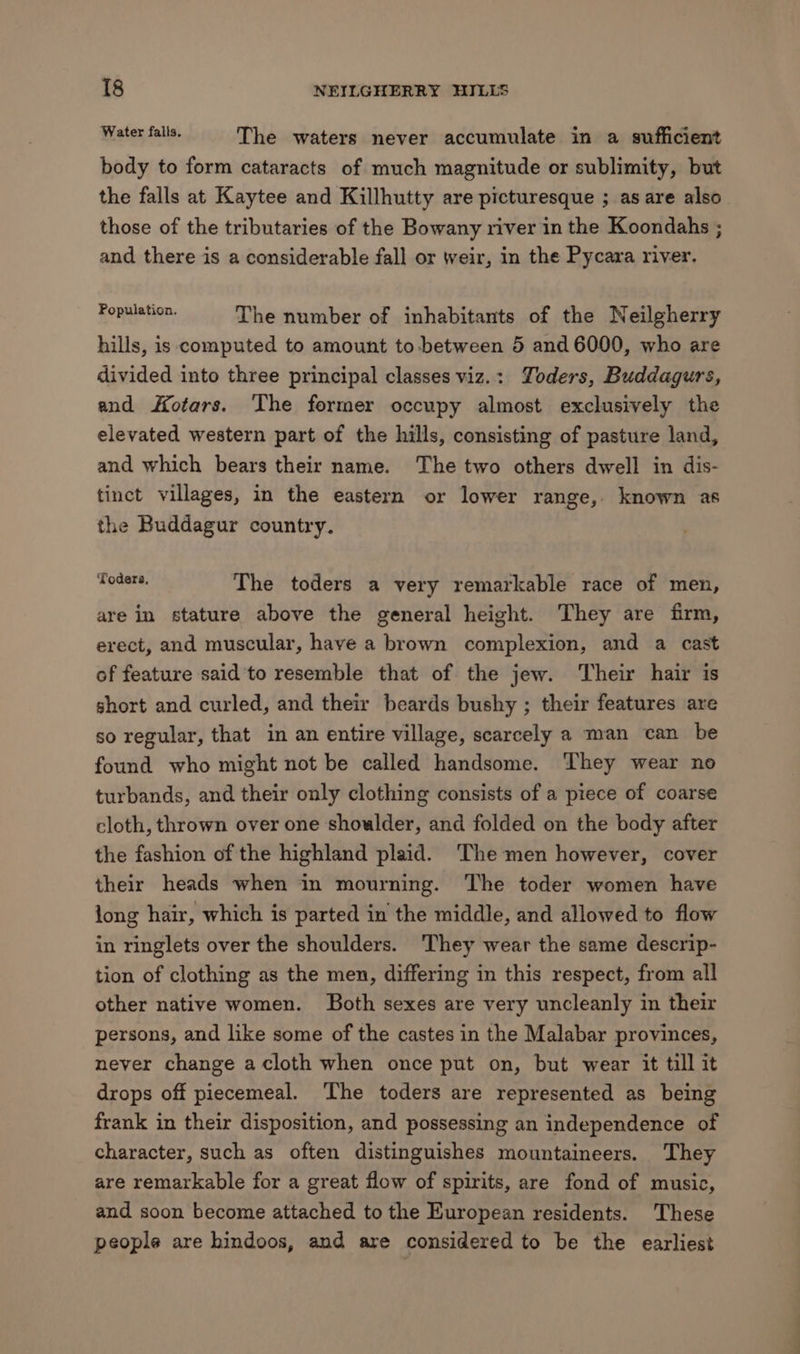 Wistey alls, The waters never accumulate in a sufficient body to form cataracts of much magnitude or sublimity, but the falls at Kaytee and Killhutty are picturesque ; as are also those of the tributaries of the Bowany river in the Koondahs ; and there is a considerable fall or weir, in the Pycara river. Fonglspen. The number of inhabitants of the Neilgherry hills, is computed to amount to-between 5 and 6000, who are divided into three principal classes viz.: Yoders, Buddagurs, and Hotars. The former occupy almost exclusively the elevated western part of the hills, consisting of pasture land, and which bears their name. The two others dwell in dis- tinct villages, in the eastern or lower range, known as the Buddagur country. be ar The toders a very remarkable race of men, are in stature above the general height. They are firm, erect, and muscular, have a brown complexion, and a cast of feature said ‘to resemble that of the jew. Their hair is short and curled, and their beards bushy ; their features are so regular, that in an entire village, scarcely a man can be found who might not be called handsome. ‘They wear no turbands, and their only clothing consists of a piece of coarse cloth, thrown over one shoulder, and folded on the body after the fashion of the highland plaid. ‘The men however, cover their heads when in mourning. The toder women have long hair, which is parted in the middle, and allowed to flow in ringlets over the shoulders. They wear the same descrip- tion of clothing as the men, differing in this respect, from all other native women. Both sexes are very uncleanly in their persons, and like some of the castes in the Malabar provinces, never change a cloth when once put on, but wear it till it drops off piecemeal. The toders are represented as being frank in their disposition, and possessing an independence of character, such as often distinguishes mountaineers. They are remarkable for a great flow of spirits, are fond of music, and soon become attached to the European residents. These people are hindoos, and are considered to be the earliest