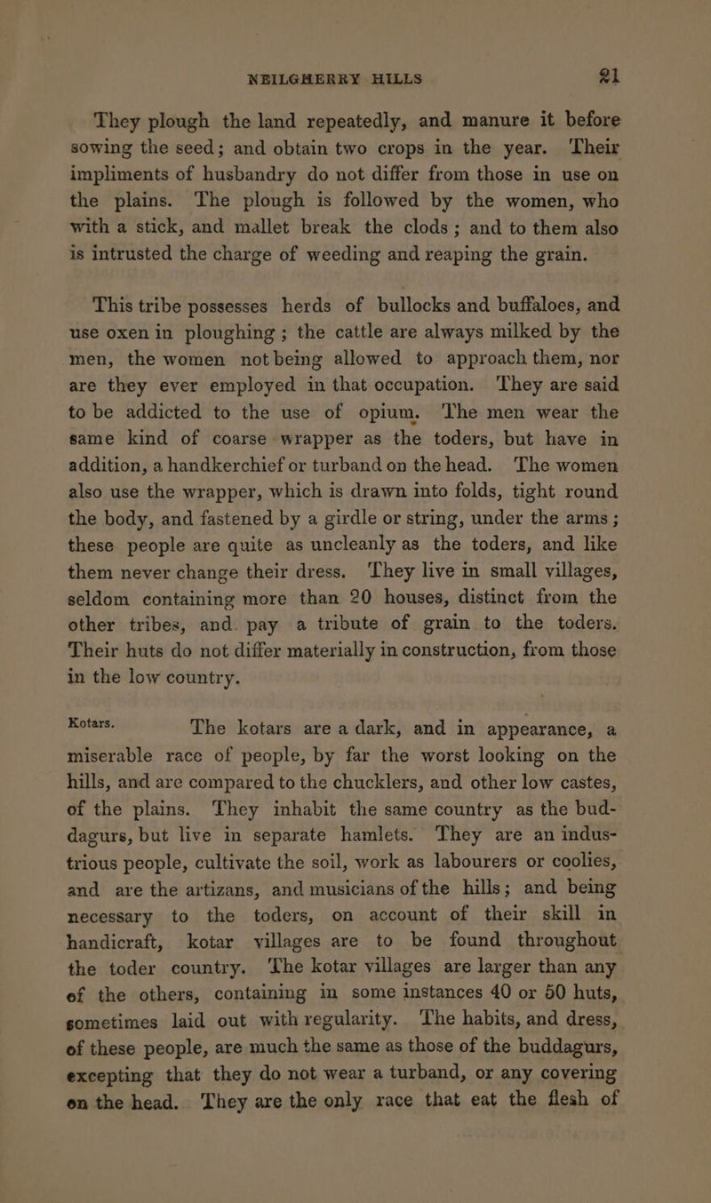 They plough the land repeatedly, and manure it before sowing the seed; and obtain two crops in the year. Their impliments of husbandry do not differ from those in use on the plains. The plough is followed by the women, who with a stick, and mallet break the clods; and to them also is intrusted the charge of weeding and reaping the grain. This tribe possesses herds of bullocks and buffaloes, and use oxen in ploughing ; the cattle are always milked by the men, the women not being allowed to approach them, nor are they ever employed in that occupation. ‘They are said to be addicted to the use of opium. The men wear the same kind of coarse wrapper as the toders, but have in addition, a handkerchief or turband on the head. The women also use the wrapper, which is drawn into folds, tight round the body, and fastened by a girdle or string, under the arms ; these people are quite as uncleanly as the toders, and like them never change their dress. They live in small villages, seldom containing more than 20 houses, distinct from the other tribes, and. pay a tribute of grain to the toders. Their huts do not differ materially in construction, from those in the low country. Kotars. The kotars are a dark, and in appearance, a miserable race of people, by far the worst looking on the hills, and are compared to the chucklers, and other low castes, of the plains. They inhabit the same country as the bud- dagurs, but live in separate hamlets. They are an indus- trious people, cultivate the soil, work as labourers or coolies, and are the artizans, and musicians of the hills; and being necessary to the toders, on account of their skill in handicraft, kotar villages are to be found throughout the toder country. The kotar villages are larger than any ef the others, containing in some instances 40 or 50 huts, sometimes laid out with regularity. The habits, and dress, of these people, are much the same as those of the buddagurs, excepting that they do not wear a turband, or any covering on the head. They are the only race that eat the flesh of