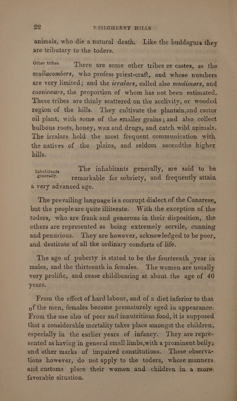 animals, who die a natural death. Like the buddagurs they are tributary to the toders. pe oa et a ‘There are some other tribes or castes, as the mullacombers, who profess priest-craft, and whose numbers are very limited; and the zrralars, called also mudimars, and cossieways, the proportion of whom has not been estimated. These tribes are thinly scattered on the acclivity, or wooded region of the hills. They cultivate the plantain,and castor oil plant, with some of the smaller grains ; and also collect bulbous roots, honey, wax and drugs, and catch. wild animals. The irralars hold the most frequent communication with the natives of the plains, and seldom ascendthe higher hills. SS Bees The inhabitants generally, are said to be generally. remarkable for sobriety, and frequently attain a very advanced age. The prevailing language is a corrupt dialect of the Canarese, but the peopleare quite illiterate. With the exception of the toders, who are frank and generous in their disposition, the others are represented as being extremely servile, cunning and penurious. ‘They are however, acknowledged to be poor, and destitute of all the ordinary comforts of life. The age of puberty is stated to be the fourteenth year in males, and the thirteenth in females. ‘The women are usually very prolific, and cease childbearing at about the age of 40 years. From the effect of hard labour, and of a diet inferior to that of the men, females become prematurely aged in appearance. From the use also of poor and innutritious food, it is supposed that a considerable mortality takes place amongst the children, especially in the earlier years of infancy. They are repre- sented as having in general small limbs,with a prominent belly; and other marks of impaired constitutions. These observa- tions however, do not apply to the toders, whose manners and customs place their women and children in a more favorable situation. =